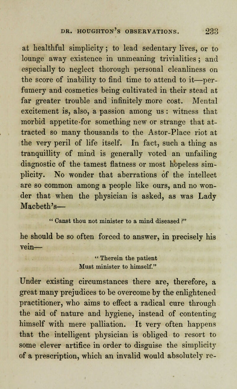 at healthful simplicity; to lead sedentary lives, or to lounge away existence in unmeaning trivialities; and especially to neglect thorough personal cleanliness on the score of inability to find time to attend to it—per- fumery and cosmetics being cultivated in their stead at far greater trouble and infinitely more cost. Mental excitement is, also, a passion among us: witness that morbid appetite-for something new or strange that at- tracted so many thousands to the Astor-Place riot at the very peril of life itself. In fact, such a thing as tranquillity of mind is generally voted an unfailing diagnostic of the tamest flatness or most hopeless sim- plicity. No wonder that aberrations of the intellect are so common among a people like ours, and no won- der that when the physician is asked, as was Lady Macbeth's—  Canst thou not minister to a mind diseased ? he should be so often forced to answer, in precisely his vein—  Therein the patient Must minister to himself. Under existing circumstances there are, therefore, a great many prejudices to be overcome by the enlightened practitioner, who aims to effect a radical cure through the aid of nature and hygiene, instead of contenting himself with mere palliation. It very often happens that the intelligent physician is obliged to resort to some clever artifice in order to disguise the simplicity of a prescription, which an invalid would absolutely re-