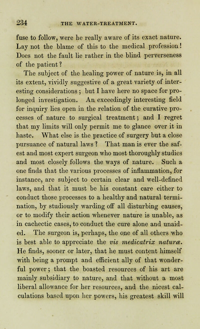 fuse to follow, were he really aware of its exact nature. Lay not the blame of this to the medical profession! Does not the fault lie rather in the blind perverseness of the patient ? The subject of the healing power of nature is, in all its extent, vividly suggestive of a great variety of inter- esting considerations ; but I have here no space for pro- longed investigation. An exceedingly interesting field for inquiry lies open in the relation of the curative pro- cesses of nature to surgical treatment; and I regret that my limits will only permit me to glance over it in haste. What else is the practice of surgery but a close pursuance of natural laws 1 That man is ever the saf- est and most expert surgeon who most thoroughly studies and most closely follows the ways of nature. Such a one finds that the various processes of inflammation, for instance, are subject to certain clear and well-defined laws, and that it must be his constant care either to conduct those processes to a healthy and natural termi- nation, by studiously warding off all disturbing causes, or to modify their action whenever nature is unable, as in cachectic cases, to conduct the cure alone and unaid- ed. The surgeon is, perhaps, the one of all others who is best able to appreciate the vis medicatrix natures. He finds, sooner or later, that he must content himself with being a prompt and efficient ally of that wonder- ful power; that the boasted resources of his art are mainly subsidiary to nature, and that without a most liberal allowance for her resources, and the nicest cal- culations based upon her powers, his greatest skill will