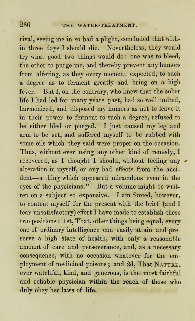 rival, seeing rne in so bad a plight, concluded that with- in three days I should die. Nevertheless, they would try what good two things would do: one was to bleed, the other to purge me, and thereby prevent any humors from altering, as they every moment expected, to such a degree as to ferment greatly and bring on a high fever. But I, on the contrary, who knew that the sober life I had led for many years past, had so well united, harmonized, and disposed my humors as not to leave it in their power to ferment to such a degree, refused to be either bled or purged. I just caused my leg and arm to be set, and suffered myself to be rubbed with some oils which they said were proper on the occasion. Thus, without ever using any other kind of remedy, I recovered, as I thought I should, without feeling any alteration in myself, or any bad effects from the acci- dent—a thing which appeared miraculous even in the eyes of the physicians. But a volume might be writ- ten on a subject so expansive. I am forced, however, to content myself for the present with the brief (and I fear unsatisfactory) effort I have made to establish these two positions : 1st, That, other tilings being equal, every one of ordinary intelligence can easily attain and pre- serve a high state of health, with only a reasonable amount of care and perseverance, and, as a necessary consequence, with no occasion whatever for the em- ployment of medicinal poisons ; and 2d, That Nature, ever watchful, kind, and generous, is the most faithful and reliable physician within the reach of those who duly obey her laws of life.