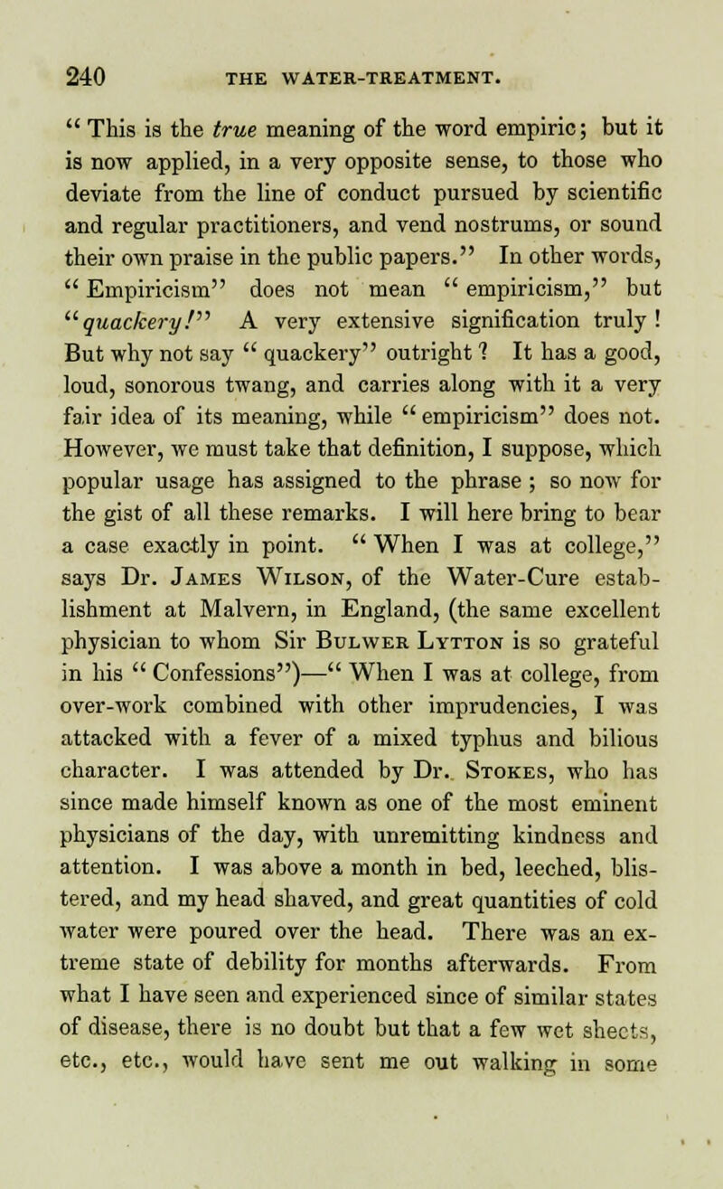  This is the true meaning of the word empiric; but it is now applied, in a very opposite sense, to those who deviate from the line of conduct pursued by scientific and regular practitioners, and vend nostrums, or sound their own praise in the public papers. In other words,  Empiricism does not mean  empiricism, but quackery! A very extensive signification truly! But why not say  quackery outright 1 It has a good, loud, sonorous twang, and carries along with it a very fair idea of its meaning, while  empiricism does not. However, we must take that definition, I suppose, which popular usage has assigned to the phrase ; so now for the gist of all these remarks. I will here bring to bear a case exactly in point.  When I was at college, says Dr. James Wilson, of the Water-Cure estab- lishment at Malvern, in England, (the same excellent physician to whom Sir Bulwer Lytton is so grateful in his  Confessions)— When I was at college, from over-work combined with other imprudencies, I was attacked with a fever of a mixed typhus and bilious character. I was attended by Dr. Stokes, who has since made himself known as one of the most eminent physicians of the day, with unremitting kindness and attention. I was above a month in bed, leeched, blis- tered, and my head shaved, and great quantities of cold water were poured over the head. There was an ex- treme state of debility for months afterwards. From what I have seen and experienced since of similar states of disease, there is no doubt but that a few wet sheets, etc., etc., would have sent me out walking in some