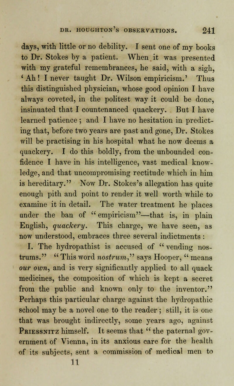 days, with little or no debility. I sent one of my books to Dr. Stokes by a patient. When it was presented with my grateful remembrances, he said, with a sigh, 'Ah! I never taught Dr. Wilson empiricism.' Thus this distinguished physician, whose good opinion I have always coveted, in the politest way it could be done, insinuated that I countenanced quackery. But I have learned patience; and I have no hesitation in predict- ing that, before two years are past and gone, Dr. Stokes will be practising in his hospital what he now deems a quackery. I do this boldly, from the unbounded con- fidence I have in his intelligence, vast medical know- ledge, and that uncompromising rectitude which in him is hereditary. Now Dr. Stokes's allegation has quite enough pith and point to render it well worth while to examine it in detail. The water treatment he places under the ban of  empiricism—that is, in plain English, quackery. This charge, we have seen, as now understood, embraces three several indictments : I. The hydropathist is accused of  vending nos- trums.  This word nostrum,'''' says Hooper,  means our own, and is very significantly applied to all quack medicines, the composition of which is kept a secret from the public and known only to the inventor. Perhaps this particular charge against the hydropathic school may be a novel one to the reader; still, it is one that was brought indirectly, some years ago, against Priessnitz himself. It seems that  the paternal gov- ernment of Vienna, in its anxious care for the health of its subjects, sent a commission of medical men to It