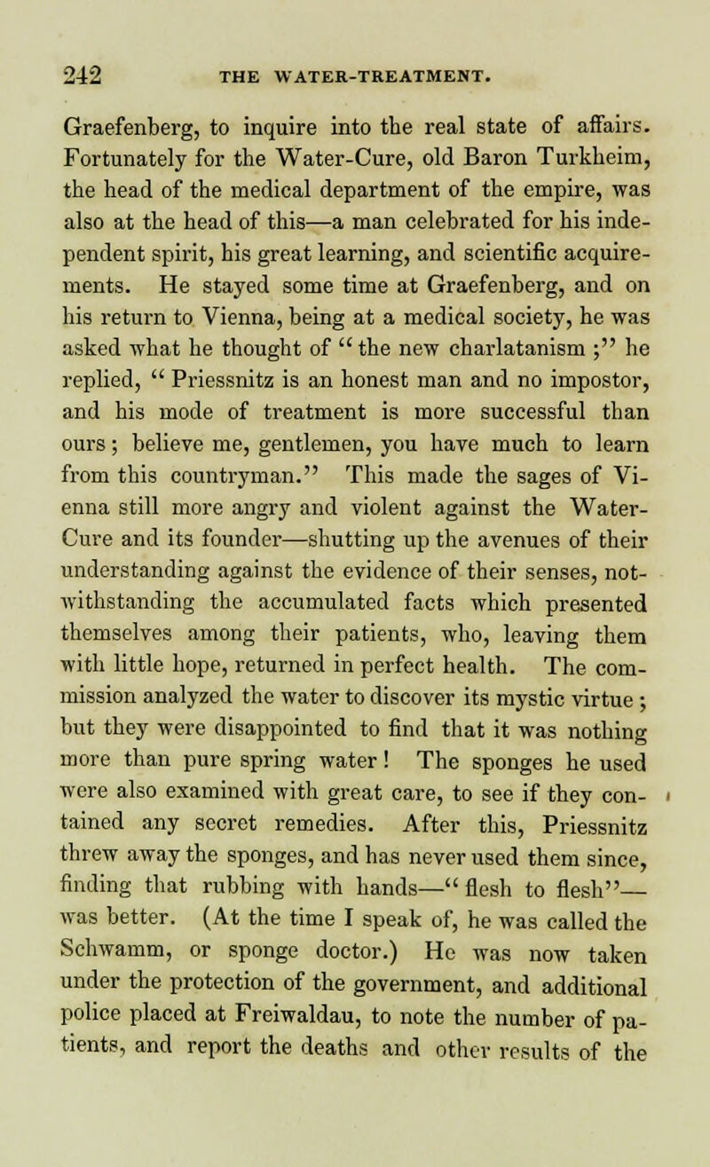 Graefenberg, to inquire into the real state of affairs. Fortunately for the Water-Cure, old Baron Turkheim, the head of the medical department of the empire, was also at the head of this—a man celebrated for his inde- pendent spirit, his great learning, and scientific acquire- ments. He stayed some time at Graefenberg, and on his return to Vienna, being at a medical society, he was asked what he thought of  the new charlatanism ; he replied,  Priessnitz is an honest man and no impostor, and his mode of treatment is more successful than ours; believe me, gentlemen, you have much to learn from this countryman. This made the sages of Vi- enna still more angry and violent against the Water- Cure and its founder—shutting up the avenues of their understanding against the evidence of their senses, not- withstanding the accumulated facts which presented themselves among their patients, who, leaving them with little hope, returned in perfect health. The com- mission analyzed the water to discover its mystic virtue ; but they were disappointed to find that it was nothing more than pure spring water! The sponges he used were also examined with great care, to see if they con- tained any secret remedies. After this, Priessnitz threw away the sponges, and has never used them since, finding that rubbing with hands—flesh to flesh— was better. (At the time I speak of, he was called the Schwamm, or sponge doctor.) He was now taken under the protection of the government, and additional police placed at Freiwaldau, to note the number of pa- tients, and report the deaths and other results of the