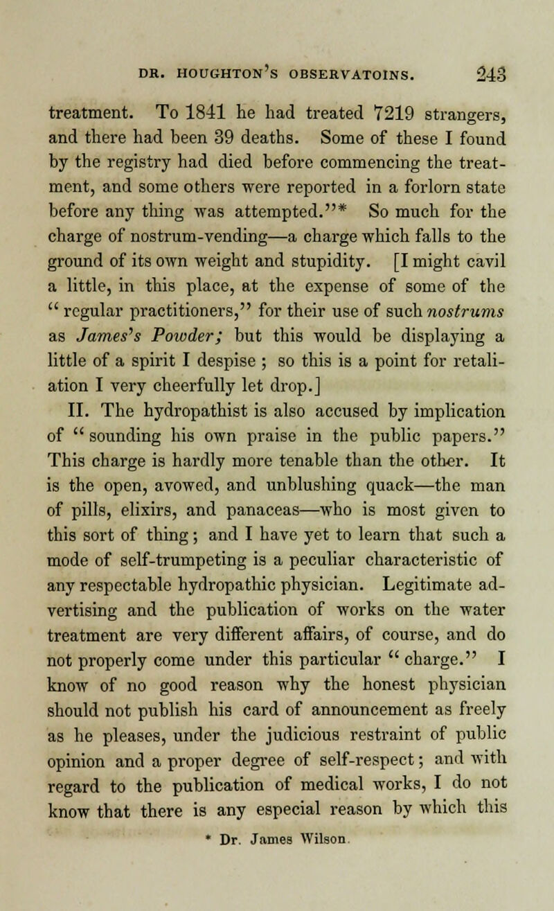 treatment. To 1841 he had treated 7219 strangers, and there had been 39 deaths. Some of these I found by the registry had died before commencing the treat- ment, and some others were reported in a forlorn state before any thing was attempted.* So much for the charge of nostrum-vending—a charge which falls to the ground of its own weight and stupidity. [I might cavil a little, in this place, at the expense of some of the  regular practitioners, for their use of such nostrums as James's Powder; but this would be displaying a little of a spirit I despise ; so this is a point for retali- ation I very cheerfully let drop.] II. The hydropathist is also accused by implication of  sounding his own praise in the public papers. This charge is hardly more tenable than the other. It is the open, avowed, and unblushing quack—the man of pills, elixirs, and panaceas—who is most given to this sort of thing; and I have yet to learn that such a mode of self-trumpeting is a peculiar characteristic of any respectable hydropathic physician. Legitimate ad- vertising and the publication of works on the water treatment are very different affairs, of course, and do not properly come under this particular  charge. I know of no good reason why the honest physician should not publish his card of announcement as freely as he pleases, under the judicious restraint of public opinion and a proper degree of self-respect; and with regard to the publication of medical works, I do not know that there is any especial reason by which this * Dr. James Wilson