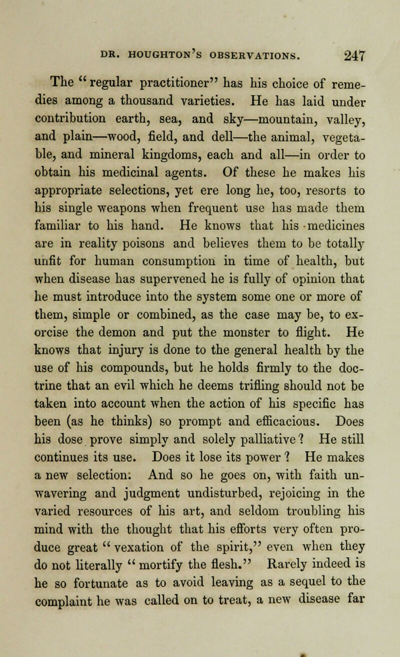 The  regular practitioner has his choice of reme- dies among a thousand varieties. He has laid under contribution earth, sea, and sky—mountain, valley, and plain—wood, field, and dell—the animal, vegeta- ble, and mineral kingdoms, each and all—in order to obtain his medicinal agents. Of these he makes his appropriate selections, yet ere long he, too, resorts to his single weapons when frequent use has made them familiar to his hand. He knows that his medicines are in reality poisons and believes them to be totally unfit for human consumption in time of health, but when disease has supervened he is fully of opinion that he must introduce into the system some one or more of them, simple or combined, as the case may be, to ex- orcise the demon and put the monster to flight. He knows that injury is done to the general health by the use of his compounds, but he holds firmly to the doc- trine that an evil which he deems trifling should not be taken into account when the action of his specific has been (as he thinks) so prompt and efficacious. Does his dose prove simply and solely palliative 1 He still continues its use. Does it lose its power 1 He makes a new selection; And so he goes on, with faith un- wavering and judgment undisturbed, rejoicing in the varied resources of his art, and seldom troubling his mind with the thought that his efforts very often pro- duce great  vexation of the spirit, even when they do not literally  mortify the flesh. Rarely indeed is he so fortunate as to avoid leaving as a sequel to the complaint he was called on to treat, a new disease far