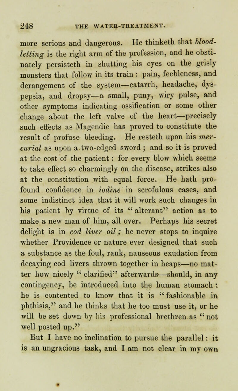 more serious and dangerous. He thinketh that blood- letting is the right arm of the profession, and he obsti- nately persisteth in shutting his eyes on the grisly monsters that follow in its train : pain, feebleness, and derangement of the system—catarrh, headache, dys- pepsia, and drops)'—a small, puny, wiry pulse, and other symptoms indicating ossification or some other change about the left valve of the heart—precisely such effects as Magendie has proved to constitute the result of profuse bleeding. He resteth upon his mer- curial as upon a.two-edged sword ; and so it is proved at the cost of the patient: for every blow which seems to take effect so charmingly on the disease, strikes also at the constitution with equal force. He hath pro- found confidence in iodine in scrofulous cases, and some indistinct idea that it will work such changes in his patient by virtue of its  alterant action as to make a new man of him, all over. Perhaps his secret delight is in cod liver oil; he never stops to inquire whether Providence or nature ever designed that such a substance as the foul, rank, nauseous exudation from decaying cod livers thrown together in heaps—no mat- ter how nicely  clarified afterwards'—should, in any contingency, be introduced into the human stomach : he is contented to know that it is  fashionable in phthisis, and he thinks that he too must use it, or he will be set down by his professional brethren as  not well posted up. But I have no inclination to pursue the parallel: it is an ungracious task, and I am not clear in my own