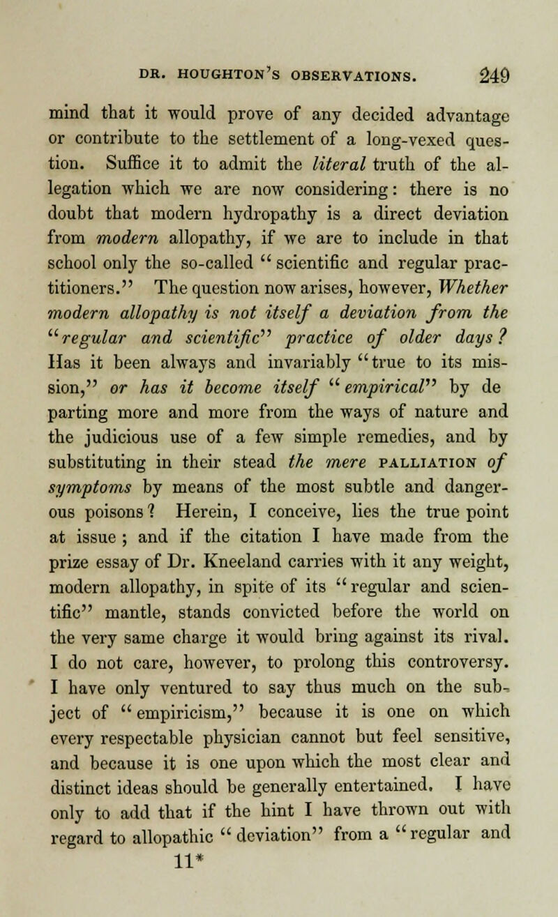 mind that it would prove of any decided advantage or contribute to the settlement of a long-vexed ques- tion. Suffice it to admit the literal truth of the al- legation which we are now considering: there is no doubt that modern hydropathy is a direct deviation from modern allopathy, if we are to include in that school only the so-called  scientific and regular prac- titioners. The question now arises, however, Whether modern allopathy is not itself a deviation from the regular and scientific''' practice of older days? Has it been always and invariably true to its mis- sion, or has it become itself  empirical by de parting more and more from the ways of nature and the judicious use of a few simple remedies, and by substituting in their stead the mere palliation of symptoms by means of the most subtle and danger- ous poisons 1 Herein, I conceive, lies the true point at issue ; and if the citation I have made from the prize essay of Dr. Kneeland carries with it any weight, modern allopathy, in spite of its  regular and scien- tific mantle, stands convicted before the world on the very same charge it would bring against its rival. I do not care, however, to prolong this controversy. I have only ventured to say thus much on the sub^ ject of  empiricism, because it is one on which every respectable physician cannot but feel sensitive, and because it is one upon which the most clear and distinct ideas should be generally entertained. I have only to add that if the hint I have thrown out with regard to allopathic  deviation from a regular and 11*