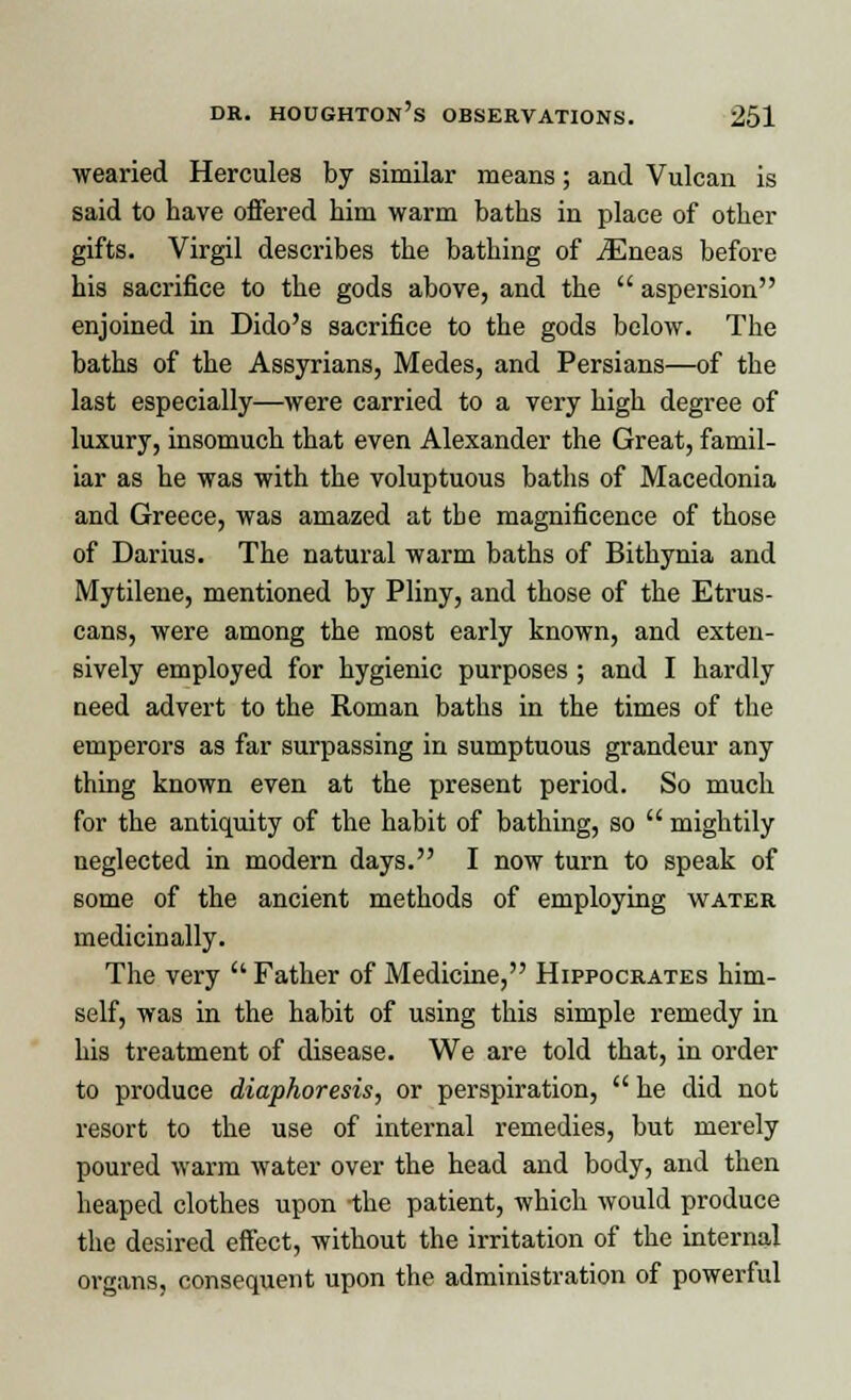 wearied Hercules by similar means; and Vulcan is said to have offered him warm baths in place of other gifts. Virgil describes the bathing of iEneas before his sacrifice to the gods above, and the  aspersion enjoined in Dido's sacrifice to the gods below. The baths of the Assyrians, Medes, and Persians—of the last especially—were carried to a very high degree of luxury, insomuch that even Alexander the Great, famil- iar as he was with the voluptuous baths of Macedonia and Greece, was amazed at the magnificence of those of Darius. The natural warm baths of Bithynia and Mytilene, mentioned by Pliny, and those of the Etrus- cans, were among the most early known, and exten- sively employed for hygienic purposes ; and I hardly need advert to the Roman baths in the times of the emperors as far surpassing in sumptuous grandeur any thing known even at the present period. So much for the antiquity of the habit of bathing, so  mightily neglected in modern days. I now turn to speak of some of the ancient methods of employing water medicinally. The very  Father of Medicine, Hippocrates him- self, was in the habit of using this simple remedy in his treatment of disease. We are told that, in order to produce diaphoresis, or perspiration,  he did not resort to the use of internal remedies, but merely poured warm water over the head and body, and then heaped clothes upon -the patient, which would produce the desired effect, without the irritation of the internal organs, consequent upon the administration of powerful