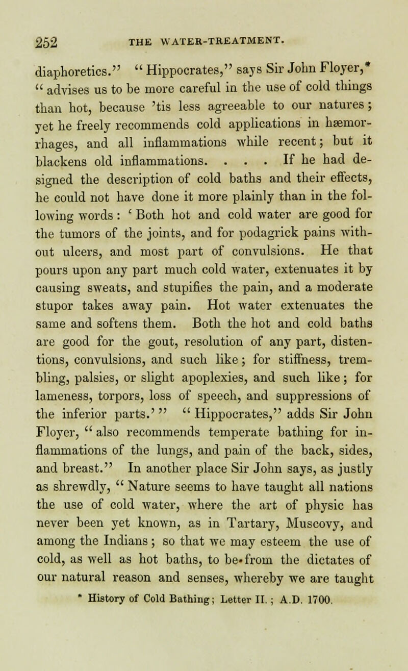 diaphoretics.  Hippocrates, says Sir John Floyer,*  advises us to be more careful in the use of cold things than hot, because 'tis less agreeable to our natures; yet he freely recommends cold applications in haemor- rhages, and all inflammations while recent; but it blackens old inflammations. . . . If he had de- signed the description of cold baths and their effects, he could not have done it more plainly than in the fol- lowing words : ' Both hot and cold water are good for the tumors of the joints, and for podagrick pains with- out ulcers, and most part of convulsions. He that pours upon any part much cold water, extenuates it by causing sweats, and stupifies the pain, and a moderate stupor takes away pain. Hot water extenuates the same and softens them. Both the hot and cold baths are good for the gout, resolution of any part, disten- tions, convulsions, and such like; for stiffness, trem- bling, palsies, or slight apoplexies, and such like; for lameness, torpors, loss of speech, and suppressions of the inferior parts.'   Hippocrates, adds Sir John Floyer,  also recommends temperate bathing for in- flammations of the lungs, and pain of the back, sides, and breast. In another place Sir John says, as justly as shrewdly,  Nature seems to have taught all nations the use of cold water, where the art of physic has never been yet known, as in Tartary, Muscovy, and among the Indians; so that we may esteem the use of cold, as well as hot baths, to be* from the dictates of our natural reason and senses, whereby we are taught * History of Cold Bathing; Letter II.; A.D. 1700.