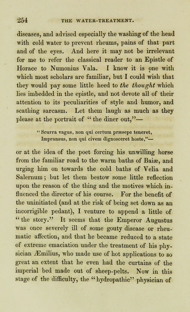 diseases, and advised especially the washing of the head with cold water to prevent rheums, pains of that part and of the eyes. And here it may not be irrelevant for me to refer the classical reader to an Epistle of Horace to Numonius Vala. I know it is one with which most scholars are familiar, but I could wish that they would pay some little heed to the thought which lies imbedded in the epistle, and not devote all of their attention to its peculiarities of style and humor, and scathing sarcasm. Let them laugh as much as they please at the portrait of  the diner out,—  Scurra vagus, non qui certum prsesepe teneret, Impransus, non qui civem dignosceret hoste,— or at the idea of the poet forcing his unwilling horse from the familiar road to the warm baths of Baise, and urging him on towards the cold baths of Velia and Salernum; but let them bestow some little reflection upon the reason of the thing and the motives which in- fluenced the director of his course. For the benefit of the uninitiated (and at the risk of being set down as an incorrigible pedant), I venture to append a little of  the story. It seems that the Emperor Augustus was once severely ill of some gouty disease or rheu- matic affection, and that he became reduced to a state of extreme emaciation under the treatment of his phy- sician jEmilius, who made use of hot applications to so great an extent that he even had the curtains of the imperial bed made out of sheep-pelts. Now in this stage of the difficulty, the hydropathic physician of