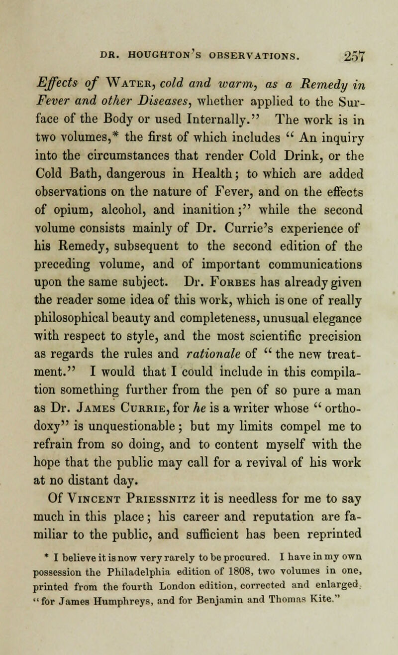 Effects of Water, cold and warm, as a Remedy in Fever and other Diseases, whether applied to the Sur- face of the Body or used Internally. The work is in two volumes,* the first of which includes  An inquiry into the circumstances that render Cold Drink, or the Cold Bath, dangerous in Health; to which are added observations on the nature of Fever, and on the effects of opium, alcohol, and inanition; while the second volume consists mainly of Dr. Currie's experience of his Remedy, subsequent to the second edition of the preceding volume, and of important communications upon the same subject. Dr. Forbes has already given the reader some idea of this work, which is one of really philosophical beauty and completeness, unusual elegance with respect to style, and the most scientific precision as regards the rules and rationale of  the new treat- ment. I would that I could include in this compila- tion something further from the pen of so pure a man as Dr. James Currie, for he is a writer whose  ortho- doxy is unquestionable ; but my limits compel me to refrain from so doing, and to content myself with the hope that the public may call for a revival of his work at no distant day. Of Vincent Priessnitz it is needless for me to say much in this place; his career and reputation are fa- miliar to the public, and sufficient has been reprinted * I believe it is now very rarely to be procured. I have in my own possession the Philadelphia edition of 1808, two volumes in one, printed from the fourth London edition, corrected and enlarged, for Jame9 Humphreys, and for Benjamin and Thomas Kite.