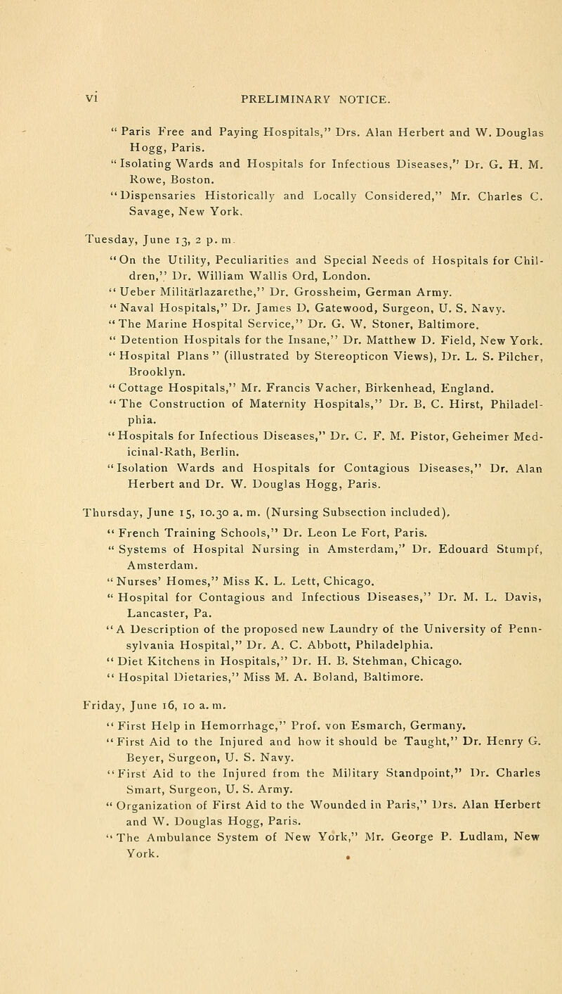  Paris Free and Paying Hospitals, Drs. Alan Herbert and W. Douglas Hogg, Paris.  Isolating Wards and Hospitals for Infectious Diseases, Dr. G. H. Mi Rowe, Boston. Dispensaries Historically and Locally Considered, Mr. Charles C. Savage, New York, Tuesday, June 13, 2 p. m. On the Utility, Peculiarities and Special Needs of Hospitals for Chil- dren,',' Dr. William Wallis Ord, London.  Ueber Militarlazarethe, Dr. Grossheim, German Army. Naval Hospitals, Dr. James D. Gatewood, Surgeon, U. S. Navy. The Marine Hospital Service, Dr. G. W. Stoner, Baltimore.  Detention Hospitals for the Insane, Dr. Matthew D. Field, New York.  Hospital Plans  (illustrated by Stereopticon Views), Dr. L. S. Pilcher, Brooklyn. Cottage Hospitals, Mr. Francis Vacher, Birkenhead, England. The Construction of Maternity Hospitals, Dr. B. C. Hirst, Philadel- phia. Hospitals for Infectious Diseases, Dr. C. F. M. Pistor, Geheimer Med- icinal-Rath, Berlin. Isolation Wards and Hospitals for Contagious Diseases, Dr. Alan Herbert and Dr. W. Douglas Hogg, Paris. Thursday, June 15, 10.30 a. m. (Nursing Subsection included).  French Training Schools, Dr. Leon Le Fort, Paris.  Systems of Hospital Nursing in Amsterdam, Dr. Edouard Stumpf, Amsterdam.  Nurses' Homes, Miss K. L. Lett, Chicago.  Hospital for Contagious and Infectious Diseases, Dr. M. L. Davis, Lancaster, Pa. A Description of the proposed new Laundry of the University of Penn- sylvania Hospital, Dr. A. C. Abbott, Philadelphia.  Diet Kitchens in Hospitals, Dr. H. B. Stehman, Chicago.  Hospital Dietaries, Miss M. A. Boland, Baltimore. Friday, June 16, 10 a. m.  First Help in Hemorrhage, Prof, von Esmarch, Germany. First Aid to the Injured and how it should be Taught, Dr. Henry G. Beyer, Surgeon, U. S. Navy. First Aid to the Injured from the Military Standpoint, Dr. Charles Smart, Surgeon, U. S. Army.  Organization of First Aid to the Wounded in Paris, Drs. Alan Herbert and W. Douglas Hogg, Paris.  The Ambulance System of New York, Mr. George P. Ludlam, New York.