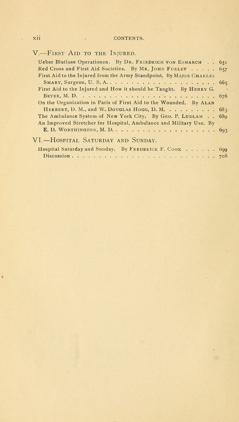 V.—First Aid to the Injured. Ueber Blutlose Operationen. By Dr. Friedrich von Esmarch . . 651 Red Cross and First Aid Societies. By Mr. John Furley 657 First Aid to the Injured from the Army Standpoint. By Major Charles Smart, Surgeon, U. S. A 665 First Aid to the Injured and How it should be Taught. By Henry G. Beyer, M. D . . 676 On the Organization in Paris of First Aid to the Wounded. By Alan Herbert, D. M., and W. Douglas Hogg, D. M 683 The Ambulance System of New York City. By Geo. P. Ludlam . . 689 An Improved Stretcher for Hospital, Ambulance and Military Use. By E. D. WORTHINGTON, M. D 693 VI.—Hospital Saturday and Sunday. Hospital Saturday and Sunday. By Frederick F. Cook 699 Discussion 708