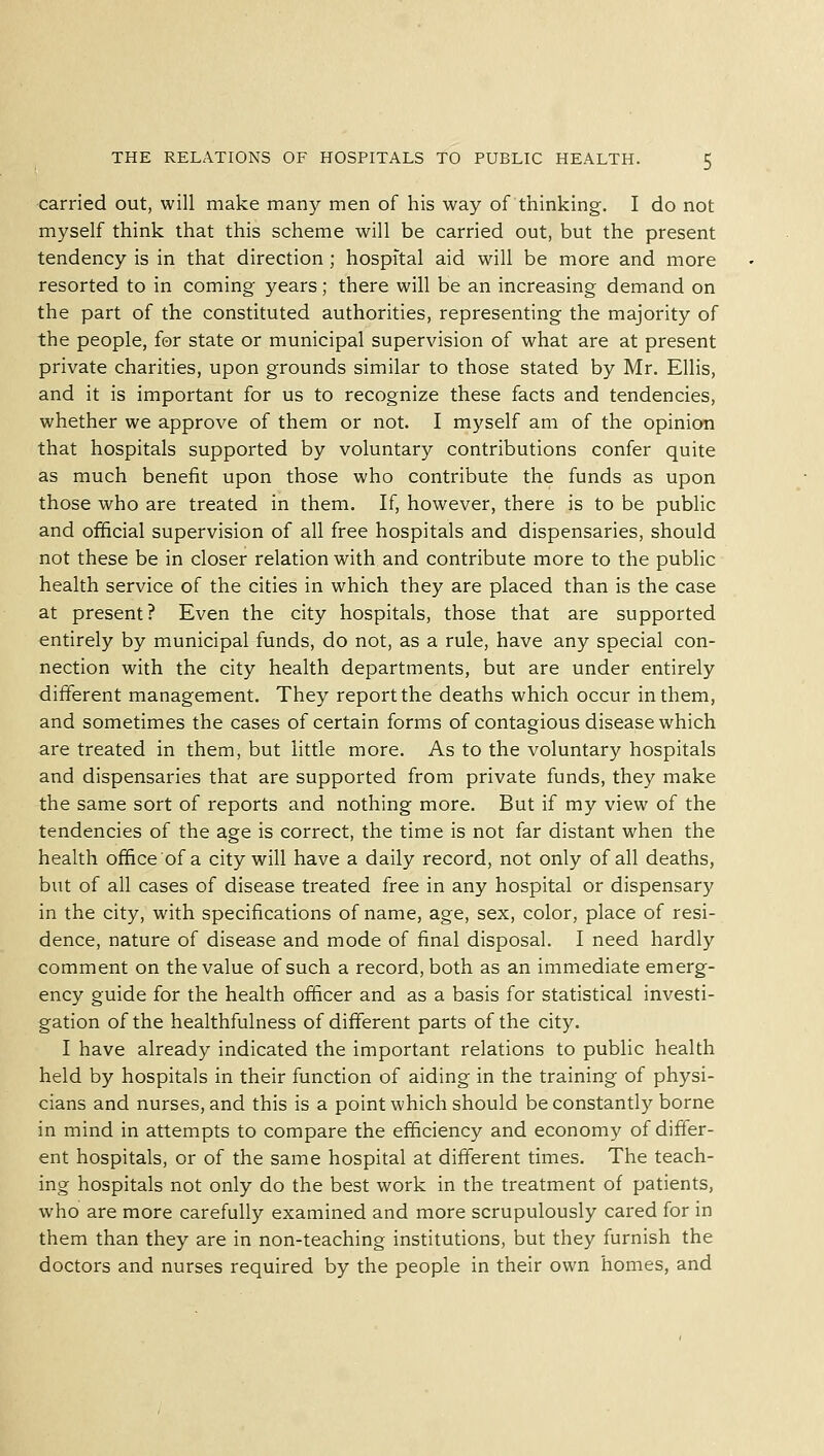 carried out, will make many men of his way of thinking. I do not myself think that this scheme will be carried out, but the present tendency is in that direction ; hospital aid will be more and more resorted to in coming years; there will be an increasing demand on the part of the constituted authorities, representing the majority of the people, for state or municipal supervision of what are at present private charities, upon grounds similar to those stated by Mr. Ellis, and it is important for us to recognize these facts and tendencies, whether we approve of them or not. I myself am of the opinion that hospitals supported by voluntary contributions confer quite as much benefit upon those who contribute the funds as upon those who are treated in them. If, however, there is to be public and official supervision of all free hospitals and dispensaries, should not these be in closer relation with and contribute more to the public health service of the cities in which they are placed than is the case at present? Even the city hospitals, those that are supported entirely by municipal funds, do not, as a rule, have any special con- nection with the city health departments, but are under entirely different management. They report the deaths which occur in them, and sometimes the cases of certain forms of contagious disease which are treated in them, but little more. As to the voluntary hospitals and dispensaries that are supported from private funds, they make the same sort of reports and nothing more. But if my view of the tendencies of the age is correct, the time is not far distant when the health office of a city will have a daily record, not only of all deaths, but of all cases of disease treated free in any hospital or dispensary in the city, with specifications of name, age, sex, color, place of resi- dence, nature of disease and mode of final disposal. I need hardly comment on the value of such a record, both as an immediate emerg- ency guide for the health officer and as a basis for statistical investi- gation of the healthfulness of different parts of the city. I have already indicated the important relations to public health held by hospitals in their function of aiding in the training of physi- cians and nurses, and this is a point which should be constantly borne in mind in attempts to compare the efficiency and economy of differ- ent hospitals, or of the same hospital at different times. The teach- ing hospitals not only do the best work in the treatment of patients, who are more carefully examined and more scrupulously cared for in them than they are in non-teaching institutions, but they furnish the doctors and nurses required by the people in their own homes, and