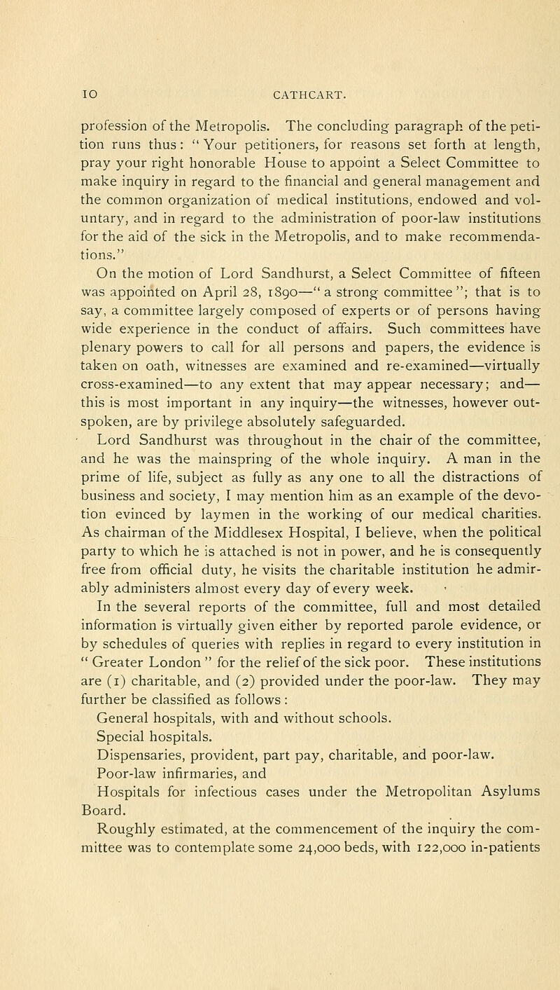 profession of the Metropolis. The concluding paragraph of the peti- tion runs thus: Your petitioners, for reasons set forth at length, pray your right honorable House to appoint a Select Committee to make inquiry in regard to the financial and general management and the common organization of medical institutions, endowed and vol- untary, and in regard to the administration of poor-law institutions for the aid of the sick in the Metropolis, and to make recommenda- tions. On the motion of Lord Sandhurst, a Select Committee of fifteen was appointed on April 28, 1890—a strong committee; that is to say, a committee largely composed of experts or of persons having wide experience in the conduct of affairs. Such committees have plenary powers to call for all persons and papers, the evidence is taken on oath, witnesses are examined and re-examined—virtually cross-examined—to any extent that may appear necessary; and— this is most important in any inquiry—the witnesses, however out- spoken, are by privilege absolutely safeguarded. Lord Sandhurst was throughout in the chair of the committee, and he was the mainspring of the whole inquiry. A man in the prime of life, subject as fully as any one to all the distractions of business and society, I may mention him as an example of the devo- tion evinced by laymen in the working of our medical charities. As chairman of the Middlesex Hospital, I believe, when the political party to which he is attached is not in power, and he is consequently free from official duty, he visits the charitable institution he admir- ably administers almost every day of every week. In the several reports of the committee, full and most detailed information is virtually given either by reported parole evidence, or by schedules of queries with replies in regard to every institution in  Greater London  for the relief of the sick poor. These institutions are (1) charitable, and (2) provided under the poor-law. They may further be classified as follows : General hospitals, with and without schools. Special hospitals. Dispensaries, provident, part pay, charitable, and poor-law. Poor-law infirmaries, and Hospitals for infectious cases under the Metropolitan Asylums Board. Roughly estimated, at the commencement of the inquiry the com- mittee was to contemplate some 24,000 beds, with 122,000 in-patients