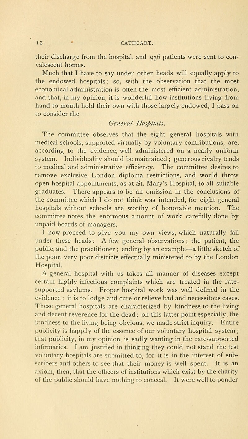 their discharge from the hospital, and 936 patients were sent to con- valescent homes. Much that I have to say under other heads will equally apply to the endowed hospitals; so, with the observation that the most economical administration is often the most efficient administration, and that, in my opinion, it is wonderful how institutions living from hand to mouth hold their own with those largely endowed, I pass on to consider the General Hospitals. The committee observes that the eight general hospitals with medical schools, supported virtually by voluntary contributions, are, according to the evidence, well administered on a nearly uniform system. Individuality should be maintained ; generous rivalry tends to medical and administrative efficiency. The committee desires to remove exclusive London diploma restrictions, and would throw open hospital appointments, as at St. Mary's Hospital, to all suitable graduates. There appears to be an omission in the conclusions of the committee which I do not think was intended, for eight general hospitals without schools are worthy of honorable mention. The committee notes the enormous amount of work carefully done by unpaid boards of managers. I now proceed to give you my own views, which naturally fall under these heads: A few general observations; the patient, the public, and the practitioner ; ending by an example—a little sketch of the poor, very poor districts effectually ministered to by the London Hospital. A general hospital with us takes all manner of diseases except certain highly infectious complaints which are treated in the rate- supported asylums. Proper hospital work was well defined in the evidence ; it is to lodge and cure or relieve bad and necessitous cases. These general hospitals are characterized by kindness to the living and decent reverence for the dead; on this latter point especially, the kindness to the living being obvious, we made strict inquiry. Entire publicity is happily of the essence of our voluntary hospital system ; that publicity, in my opinion, is sadly wanting in the rate-supported infirmaries. I am justified in thinking they could not stand the test voluntary hospitals are submitted to, for it is in the interest of sub- scribers and others to see that their money is well spent. It is an axiom, then, that the officers of institutions which exist by the charity of the public should have nothing to conceal. It were well to ponder