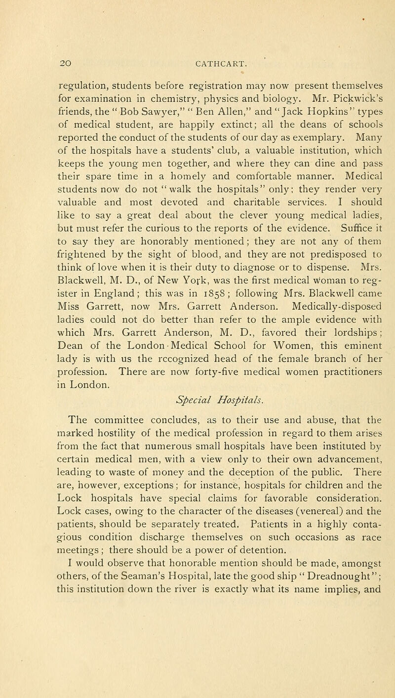 regulation, students before registration may now present themselves for examination in chemistry, physics and biology. Mr. Pickwick's friends, the  Bob Sawyer,  Ben Allen, and Jack Hopkins types of medical student, are happily extinct; all the deans of schools reported the conduct of the students of our day as exemplary. Many of the hospitals have a students' club, a valuable institution, which keeps the young men together, and where they can dine and pass their spare time in a homely and comfortable manner. Medical students now do not walk the hospitals only; they render very valuable and most devoted and charitable services. I should like to say a great deal about the clever young medical ladies, but must refer the curious to the reports of the evidence. Suffice it to say they are honorably mentioned; they are not any of them frightened by the sight of blood, and they are not predisposed to think of love when it is their duty to diagnose or to dispense. Mrs. Blackwell, M. D., of New York, was the first medical woman to reg- ister in England; this was in 1858; following Mrs. Blackwell came Miss Garrett, now Mrs. Garrett Anderson. Medically-disposed ladies could not do better than refer to the ample evidence with which Mrs. Garrett Anderson, M. D., favored their lordships; Dean of the London • Medical School for Women, this eminent lady is with us the recognized head of the female branch of her profession. There are now forty-five medical women practitioners in London. Special Hospitals. The committee concludes, as to their use and abuse, that the marked hostility of the medical profession in regard to them arises from the fact that numerous small hospitals have been instituted by certain medical men, with a view only to their own advancement, leading to waste of money and the deception of the public. There are, however, exceptions; for instance, hospitals for children and the Lock hospitals have special claims for favorable consideration. Lock cases, owing to the character of the diseases (venereal) and the patients, should be separately treated. Patients in a highly conta- gious condition discharge themselves on such occasions as race meetings; there should be a power of detention. I would observe that honorable mention should be made, amongst others, of the Seaman's Hospital, late the good ship  Dreadnought ; this institution down the river is exactly what its name implies, and