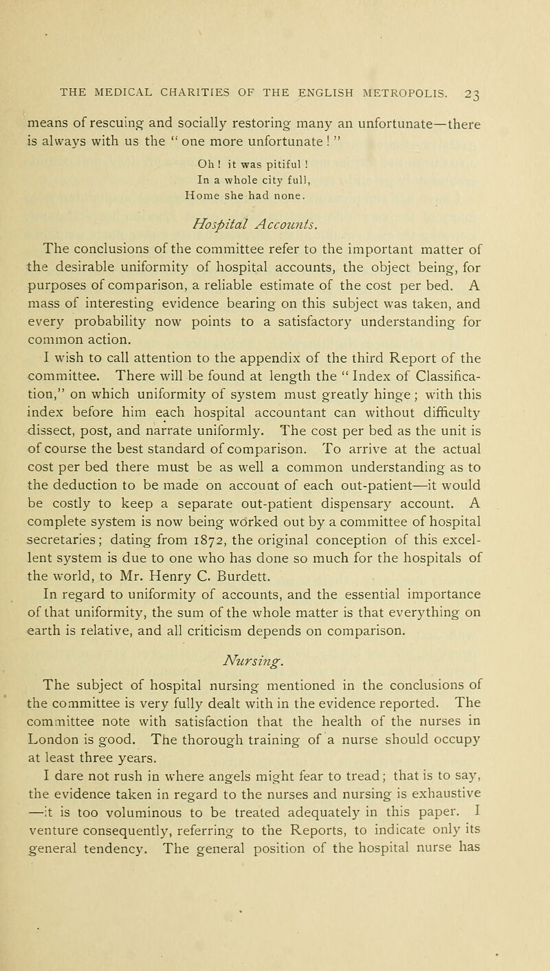 means of rescuing and socially restoring many an unfortunate—there is always with us the  one more unfortunate !  Oh ! it was pitiful ! In a whole city full, Home she had none. Hospital Accounts. The conclusions of the committee refer to the important matter of the desirable uniformity of hospital accounts, the object being, for purposes of comparison, a reliable estimate of the cost per bed. A mass of interesting evidence bearing on this subject was taken, and every probability now points to a satisfactory understanding for common action. I wish to call attention to the appendix of the third Report of the committee. There will be found at length the  Index of Classifica- tion, on which uniformity of system must greatly hinge; with this index before him each hospital accountant can without difficulty dissect, post, and narrate uniformly. The cost per bed as the unit is of course the best standard of comparison. To arrive at the actual cost per bed there must be as well a common understanding as to the deduction to be made on account of each out-patient—it would be costly to keep a separate out-patient dispensary account. A complete system is now being worked out by a committee of hospital secretaries; dating from 1872, the original conception of this excel- lent system is due to one who has done so much for the hospitals of the world, to Mr. Henry C. Burdett. In regard to uniformity of accounts, and the essential importance of that uniformity, the sum of the whole matter is that everything on earth is relative, and all criticism depends on comparison. Nursing. The subject of hospital nursing mentioned in the conclusions of the committee is very fully dealt with in the evidence reported. The committee note with satisfaction that the health of the nurses in London is good. The thorough training of a nurse should occupy at least three years. I dare not rush in where angels might fear to tread; that is to say, the evidence taken in regard to the nurses and nursing is exhaustive —it is too voluminous to be treated adequately in this paper. I venture consequently, referring to the Reports, to indicate only its general tendency. The general position of the hospital nurse has