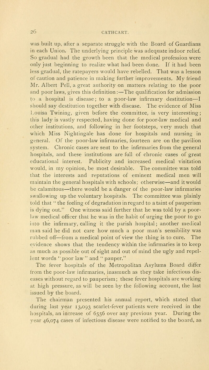 was built up, after a separate struggle with the Board of Guardians in each Union. The underlying principle was adequate indoor relief. So gradual had the growth been that the medical profession were only just beginning to realize what had been done. If it had been less gradual, the ratepayers would have rebelled. That was a lesson of caution and patience in making further improvements. My friend Mr. Albert Pell, a great authority on matters relating to the poor and poor laws, gives this definition:—The qualification for admission to a hospital is disease; to a poor-law infirmary destitution—I should say destitution together with disease. The evidence of Miss Louisa Twining, given before the committee, is very interesting; this lady is vastly respected, having done for poor-law medical and other institutions, and following in her footsteps, very much that which Miss Nightingale has done for hospitals and nursing in general. Of the poor-law infirmaries, fourteen are on the pavilion system. Chronic cases are sent to the infirmaries from the general hospitals, and these institutions are full of chronic cases of great educational interest. Publicity and increased medical visitation would, in my opinion, be most desirable. The committee was told that the interests and reputations of eminent medical men will maintain the general hospitals with schools; otherwise—and it would be calamitous—there would be a danger of the poor-law infirmaries swallowing up the voluntary hospitals. The committee was plainly told that  the feeling of degradation in regard to a taint of pauperism is dying out. One witness said further that he was told by a poor- law medical officer that he was in the habit of urging the poor to go into the infirmary, calling it the parish hospital; another medical man said he did not care how much a poor man's sensibility was rubbed off—from a medical point of view the thing is to cure. The evidence shows that the tendency within the infirmaries is to keep as much as possible out of sight and out of mind the ugly and repel- lent words poor law  and  pauper. The fever hospitals of the Metropolitan Asylums Board differ from the poor-law infirmaries, inasmuch as they take infectious dis- eases without regard to pauperism; these fever hospitals are working at high pressure, as will be seen by the following account, the last issued by the board. The chairman presented his annual report, which stated that during last year 13,093 scarlet-fever patients were received in the hospitals, an increase of 6556 over any previous year. During the year 46,074 cases of infectious disease were notified to the board, as