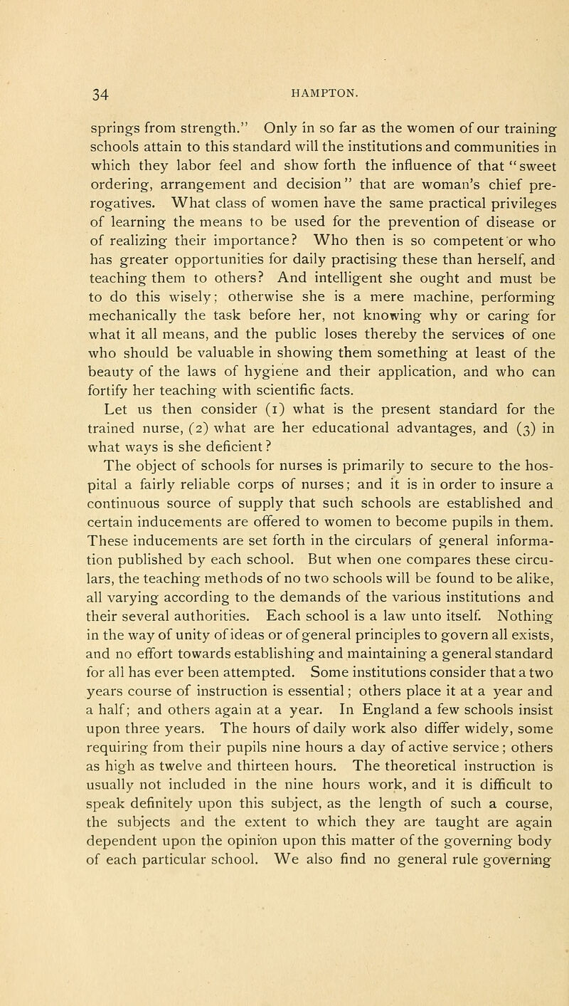 springs from strength. Only in so far as the women of our training schools attain to this standard will the institutions and communities in which they labor feel and show forth the influence of that  sweet ordering, arrangement and decision that are woman's chief pre- rogatives. What class of women have the same practical privileges of learning the means to be used for the prevention of disease or of realizing their importance? Who then is so competent or who has greater opportunities for daily practising these than herself, and teaching them to others? And intelligent she ought and must be to do this wisely; otherwise she is a mere machine, performing mechanically the task before her, not knowing why or caring for what it all means, and the public loses thereby the services of one who should be valuable in showing them something at least of the beauty of the laws of hygiene and their application, and who can fortify her teaching with scientific facts. Let us then consider (i) what is the present standard for the trained nurse, (2) what are her educational advantages, and (3) in what ways is she deficient? The object of schools for nurses is primarily to secure to the hos- pital a fairly reliable corps of nurses; and it is in order to insure a continuous source of supply that such schools are established and certain inducements are offered to women to become pupils in them. These inducements are set forth in the circulars of general informa- tion published by each school. But when one compares these circu- lars, the teaching methods of no two schools will be found to be alike, all varying according to the demands of the various institutions and their several authorities. Each school is a law unto itself. Nothing in the way of unity of ideas or of general principles to govern all exists, and no effort towards establishing and maintaining a general standard for all has ever been attempted. Some institutions consider that a two years course of instruction is essential; others place it at a year and a half; and others again at a year. In England a few schools insist upon three years. The hours of daily work also differ widely, some requiring from their pupils nine hours a day of active service; others as high as twelve and thirteen hours. The theoretical instruction is usually not included in the nine hours work, and it is difficult to speak definitely upon this subject, as the length of such a course, the subjects and the extent to which they are taught are again dependent upon the opinion upon this matter of the governing body of each particular school. We also find no general rule governing