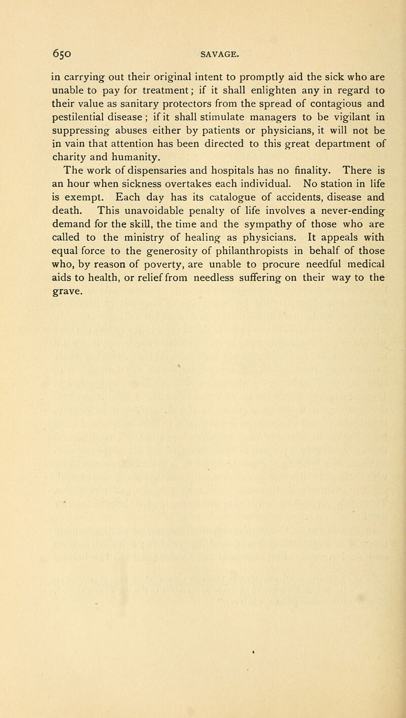 in carrying out their original intent to promptly aid the sick who are unable to pay for treatment; if it shall enlighten any in regard to their value as sanitary protectors from the spread of contagious and pestilential disease ; if it shall stimulate managers to be vigilant in suppressing abuses either by patients or physicians, it will not be in vain that attention has been directed to this great department of charity and humanity. The work of dispensaries and hospitals has no finality. There is an hour when sickness overtakes each individual. No station in life is exempt. Each day has its catalogue of accidents, disease and death. This unavoidable penalty of life involves a never-ending demand for the skill, the time and the sympathy of those who are called to the ministry of healing as physicians. It appeals with equal force to the generosity of philanthropists in behalf of those who, by reason of poverty, are unable to procure needful medical aids to health, or relief from needless suffering on their way to the grave.