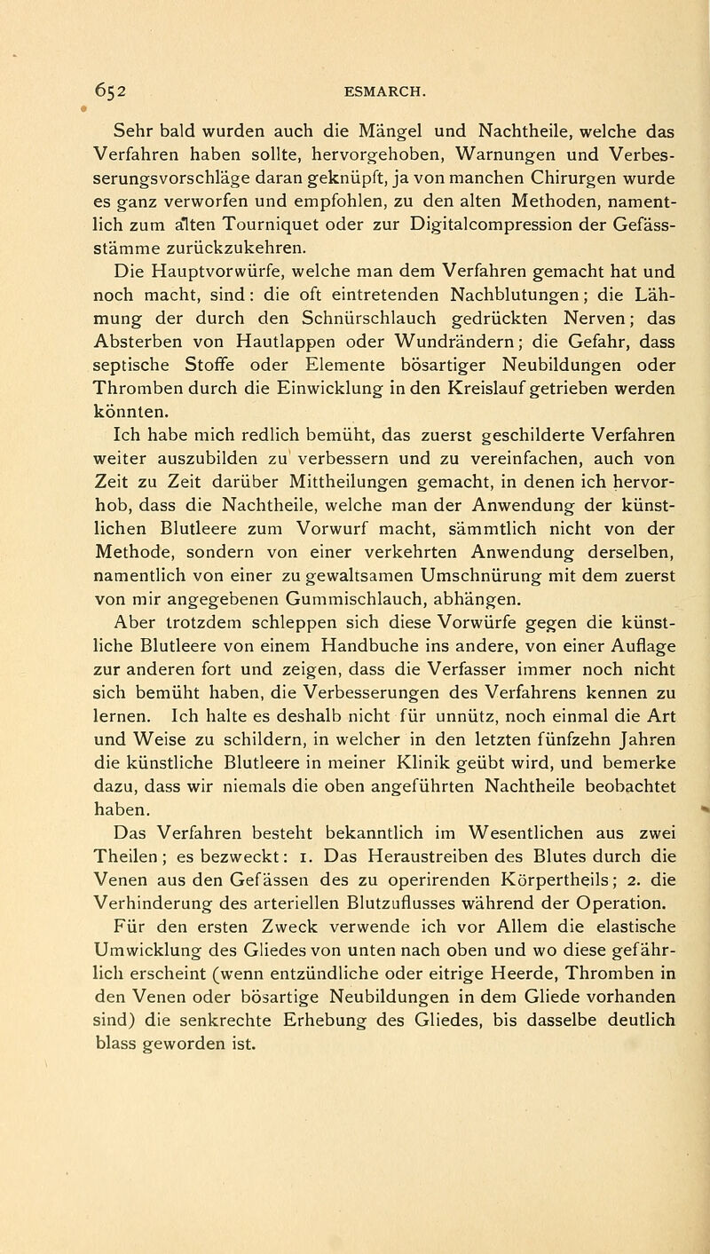 Sehr bald wurden auch die Mangel und Nachtheile, welche das Verfahren haben sollte, hervorgehoben, Warnungen und Verbes- serungsvorschlage daran gekniipft, ja von manchen Chirurgen wurde es ganz verworfen und empfohlen, zu den alten Methoden, nament- lich zura alten Tourniquet oder zur Digitalcompression der Gefass- stamme zuriickzukehren. Die Hauptvorwiirfe, welche man dem Verfahren gemacht hat und noch macht, sind: die oft eintretenden Nachblutungen; die Lah- mung der durch den Schniirschlauch gedriickten Nerven; das Absterben von Hautlappen oder Wundrandern; die Gefahr, dass septische Stoffe oder Elemente bosartiger Neubildungen oder Thromben durch die Einwicklung in den Kreislauf getrieben werden konnten. Ich habe mich redlich bemiiht, das zuerst geschilderte Verfahren weiter auszubilden zu verbessern und zu vereinfachen, auch von Zeit zu Zeit dariiber Mittheilungen gemacht, in denen ich hervor- hob, dass die Nachtheile, welche man der Anwendung der kiinst- lichen Blutleere zum Vorwurf macht, sammtlich nicht von der Methode, sondern von einer verkehrten Anwendung derselben, namentlich von einer zu gewaltsamen Umschnurung mit dem zuerst von mir angegebenen Gummischlauch, abhangen. Aber irotzdem schleppen sich diese Vorwiirfe gegen die kiinst- liche Blutleere von einem Handbuche ins andere, von einer Auflage zur anderen fort und zeigen, dass die Verfasser immer noch nicht sich bemiiht haben, die Verbesserungen des Verfahrens kennen zu lernen. Ich halte es deshalb nicht fur unniitz, noch einmal die Art und Weise zu schildern, in welcher in den letzten fiinfzehn Jahren die kiinstliche Blutleere in meiner Klinik geiibt wird, und bemerke dazu, dass wir niemals die oben angefiihrten Nachtheile beobachtet haben. Das Verfahren besteht bekanntlich im Wesentlichen aus zwei Theilen; esbezweckt: 1. Das Heraustreiben des Blutes durch die Venen aus den Gef assen des zu operirenden Korpertheils; 2. die Verhinderung des arteriellen Blutzuflusses wahrend der Operation. Fiir den ersten Zweck verwende ich vor Allem die elastische Umwicklung des Gliedes von unten nach oben und wo diese gefahr- lich erscheint (wenn entziindliche oder eitrige Heerde, Thromben in den Venen oder bbsartige Neubildungen in dem Gliede vorhanden sind) die senkrechte Erhebung des Gliedes, bis dasselbe deutlich blass geworden ist.