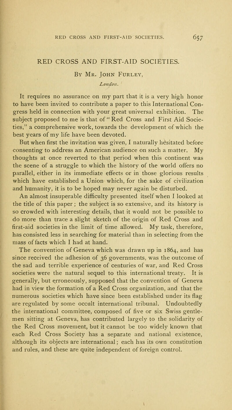 RED CROSS AND FIRST-AID SOCIETIES. By Mr. John Furley, London. It requires no assurance on my part that it is a very high honor to have been invited to contribute a paper to this International Con- gress held in connection with your great universal exhibition. The subject proposed to me is that of Red Cross and First Aid Socie- ties, a comprehensive work, towards the development of which the best years of my life have been devoted. But when first the invitation was given, I naturally hesitated before consenting to address an American audience on such a matter. My thoughts at once reverted to that period when this continent was the scene of a struggle to which the history of the world offers no parallel, either in its immediate effects or in those glorious results which have established a Union which, for the sake of civilization and humanity, it is to be hoped may never again be disturbed. An almost insuperable difficulty presented itself when I looked at the title of this paper; the subject is so extensive, and its history is so crowded with interesting details, that it would not be possible to do more than trace a slight sketch of the origin of Red Cross and first-aid societies in the limit of time allowed. My task, therefore, has consisted less in searching for material than in selecting from the mass of facts which I had at hand. The convention of Geneva which was drawn up in 1864, and has since received the adhesion of 36 governments, was the outcome of the sad and terrible experience of centuries of war, and Red Cross societies were the natural sequel to this international treaty. It is generally, but erroneously, supposed that the convention of Geneva had in view the formation of a Red Cross organization, and that the numerous societies which have since been established under its flag are regulated by some occult international tribunal. Undoubtedly the international committee, composed of five or six Swiss gentle- men sitting at Geneva, has contributed largely to the solidarity of the Red Cross movement, but it cannot be too widely known that each Red Cross Society has a separate and national existence, although its objects are international; each has its own constitution and rules, and these are quite independent of foreign control.