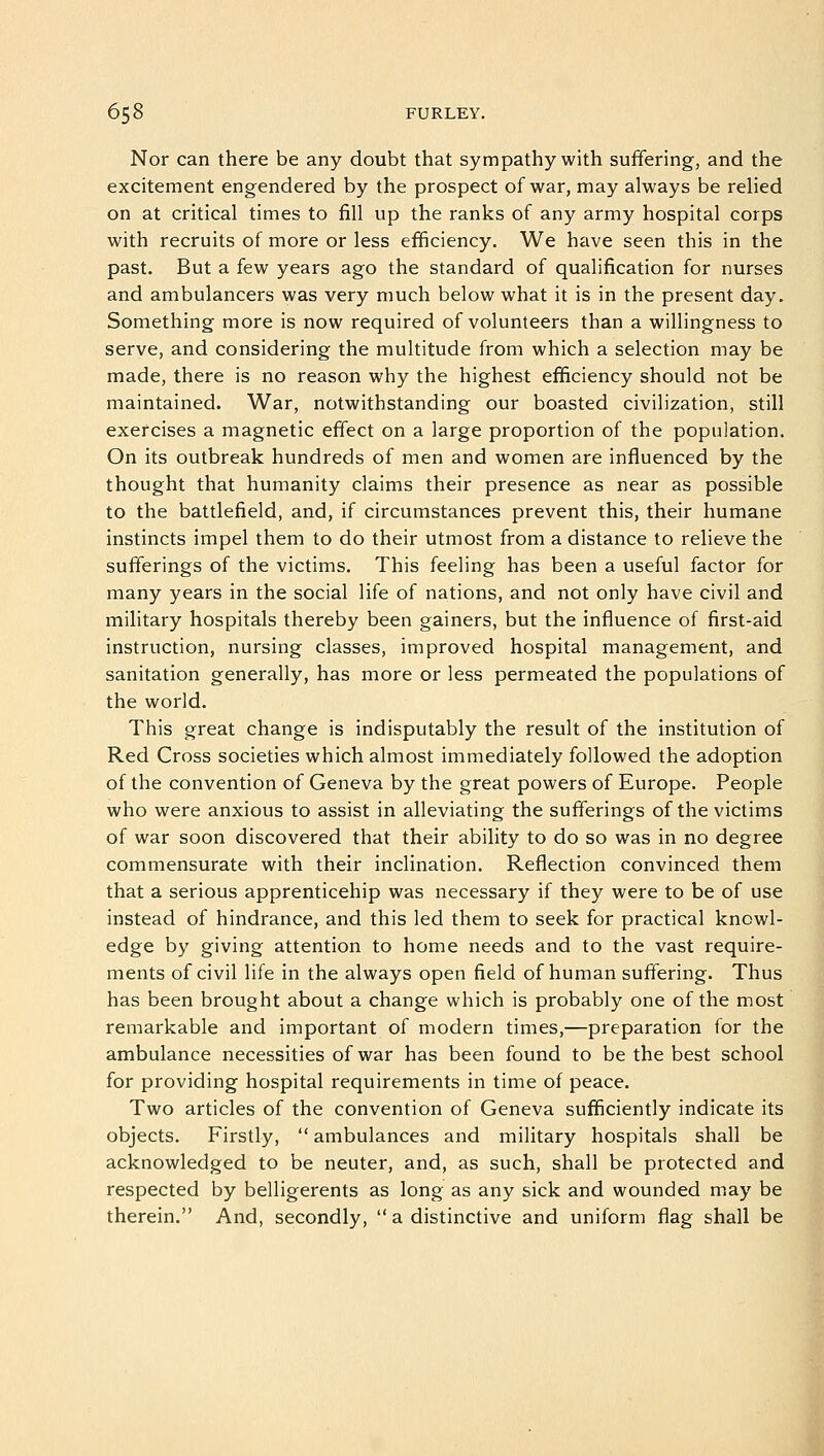 Nor can there be any doubt that sympathy with suffering, and the excitement engendered by the prospect of war, may always be relied on at critical times to fill up the ranks of any army hospital corps with recruits of more or less efficiency. We have seen this in the past. But a few years ago the standard of qualification for nurses and ambulancers was very much below what it is in the present day. Something more is now required of volunteers than a willingness to serve, and considering the multitude from which a selection may be made, there is no reason why the highest efficiency should not be maintained. War, notwithstanding our boasted civilization, still exercises a magnetic effect on a large proportion of the population. On its outbreak hundreds of men and women are influenced by the thought that humanity claims their presence as near as possible to the battlefield, and, if circumstances prevent this, their humane instincts impel them to do their utmost from a distance to relieve the sufferings of the victims. This feeling has been a useful factor for many years in the social life of nations, and not only have civil and military hospitals thereby been gainers, but the influence of first-aid instruction, nursing classes, improved hospital management, and sanitation generally, has more or less permeated the populations of the world. This great change is indisputably the result of the institution of Red Cross societies which almost immediately followed the adoption of the convention of Geneva by the great powers of Europe. People who were anxious to assist in alleviating the sufferings of the victims of war soon discovered that their ability to do so was in no degree commensurate with their inclination. Reflection convinced them that a serious apprenticehip was necessary if they were to be of use instead of hindrance, and this led them to seek for practical knowl- edge by giving attention to home needs and to the vast require- ments of civil life in the always open field of human suffering. Thus has been brought about a change which is probably one of the most remarkable and important of modern times,—preparation for the ambulance necessities of war has been found to be the best school for providing hospital requirements in time of peace. Two articles of the convention of Geneva sufficiently indicate its objects. Firstly, ambulances and military hospitals shall be acknowledged to be neuter, and, as such, shall be protected and respected by belligerents as long as any sick and wounded may be therein. And, secondly,  a distinctive and uniform flag shall be