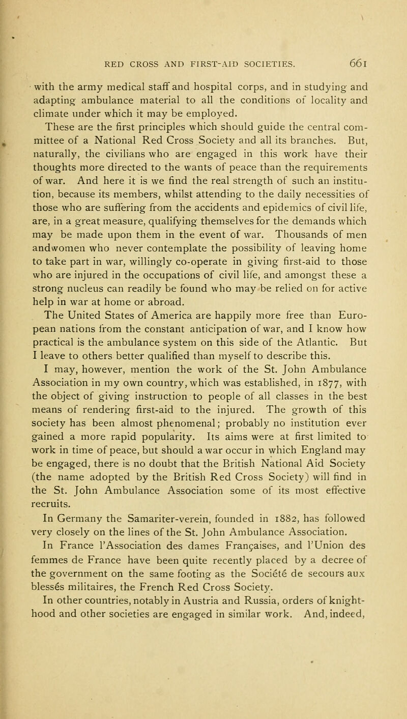 with the army medical staff and hospital corps, and in studying and adapting ambulance material to all the conditions of locality and climate under which it may be employed. These are the first principles which should guide the central com- mittee of a National Red Cross Society and all its branches. But, naturally, the civilians who are engaged in this work have their thoughts more directed to the wants of peace than the requirements of war. And here it is we find the real strength of such an institu- tion, because its members, whilst attending to the daily necessities of those who are suffering from the accidents and epidemics of civil life, are, in a great measure, qualifying themselves for the demands which may be made upon them in the event of war. Thousands of men andwomen who never contemplate the possibility of leaving home to take part in war, willingly co-operate in giving first-aid to those who are injured in the occupations of civil life, and amongst these a strong nucleus can readily be found who may be relied on for active help in war at home or abroad. The United States of America are happily more free than Euro- pean nations from the constant anticipation of war, and I know how practical is the ambulance system on this side of the Atlantic. But I leave to others better qualified than myself to describe this. I may, however, mention the work of the St. John Ambulance Association in my own country, which was established, in 1877, with the object of giving instruction to people of all classes in the best means of rendering first-aid to the injured. The growth of this society has been almost phenomenal; probably no institution ever gained a more rapid popularity. Its aims were at first limited to work in time of peace, but should a war occur in which England may be engaged, there is no doubt that the British National Aid Society (the name adopted by the British Red Cross Society) will find in the St. John Ambulance Association some of its most effective recruits. In Germany the Samariter-verein, founded in 1882, has followed very closely on the lines of the St. John Ambulance Association. In France 1'Association des dames Francaises, and 1'Union des femmes de France have been quite recently placed by a decree of the government on the same footing as the Societe de secours aux blesses militaires, the French Red Cross Society. In other countries, notably in Austria and Russia, orders of knight- hood and other societies are engaged in similar work. And, indeed,