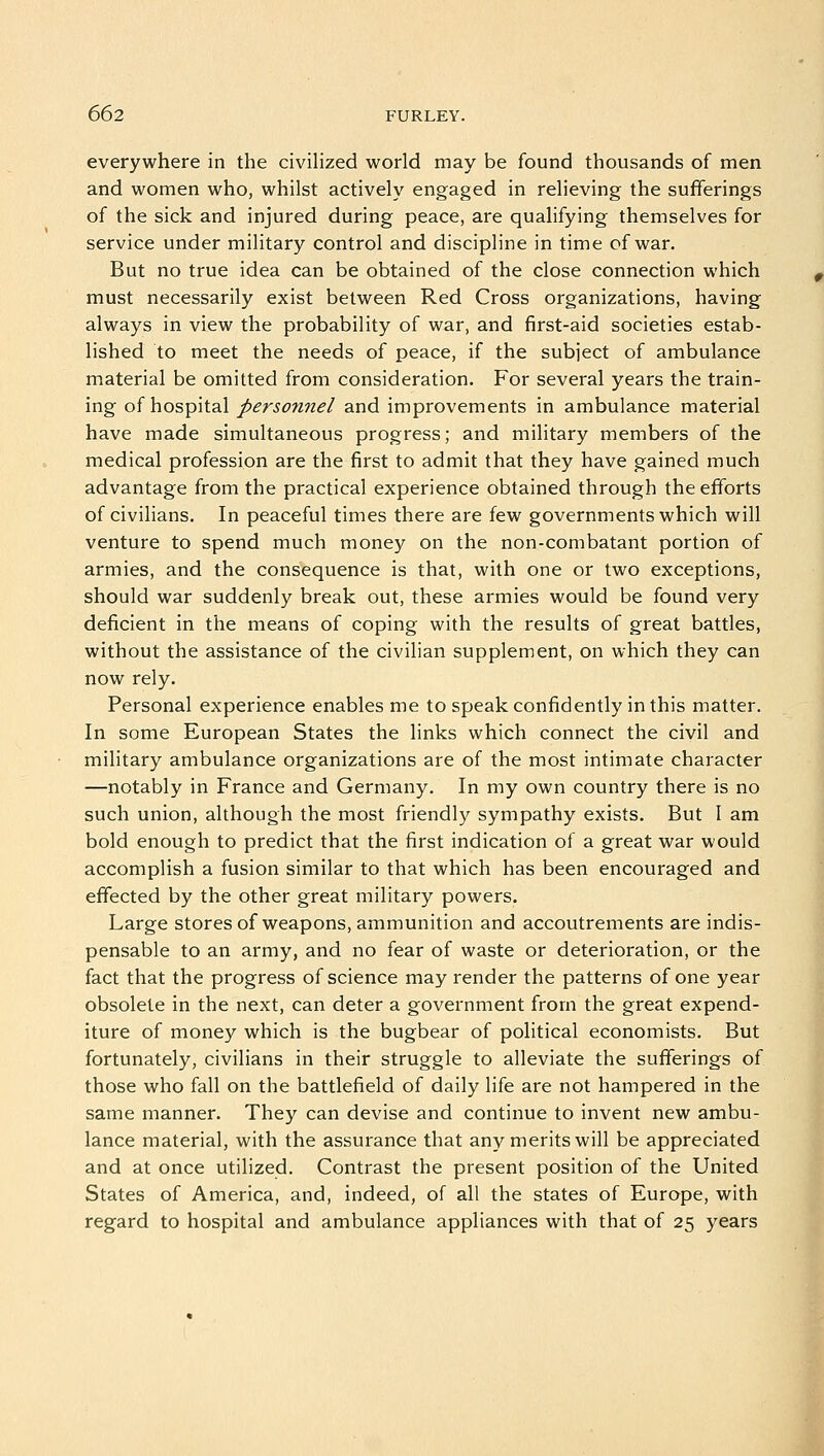 everywhere in the civilized world may be found thousands of men and women who, whilst actively engaged in relieving the sufferings of the sick and injured during peace, are qualifying themselves for service under military control and discipline in time of war. But no true idea can be obtained of the close connection which must necessarily exist between Red Cross organizations, having always in view the probability of war, and first-aid societies estab- lished to meet the needs of peace, if the subject of ambulance material be omitted from consideration. For several years the train- ing of hospital personnel and improvements in ambulance material have made simultaneous progress; and military members of the medical profession are the first to admit that they have gained much advantage from the practical experience obtained through the efforts of civilians. In peaceful times there are few governments which will venture to spend much money on the non-combatant portion of armies, and the consequence is that, with one or two exceptions, should war suddenly break out, these armies would be found very deficient in the means of coping with the results of great battles, without the assistance of the civilian supplement, on which they can now rely. Personal experience enables me to speak confidently in this matter. In some European States the links which connect the civil and military ambulance organizations are of the most intimate character —notably in France and Germany. In my own country there is no such union, although the most friendly sympathy exists. But I am bold enough to predict that the first indication of a great war would accomplish a fusion similar to that which has been encouraged and effected by the other great military powers. Large stores of weapons, ammunition and accoutrements are indis- pensable to an army, and no fear of waste or deterioration, or the fact that the progress of science may render the patterns of one year obsolete in the next, can deter a government from the great expend- iture of money which is the bugbear of political economists. But fortunately, civilians in their struggle to alleviate the sufferings of those who fall on the battlefield of daily life are not hampered in the same manner. They can devise and continue to invent new ambu- lance material, with the assurance that any merits will be appreciated and at once utilized. Contrast the present position of the United States of America, and, indeed, of all the states of Europe, with regard to hospital and ambulance appliances with that of 25 years