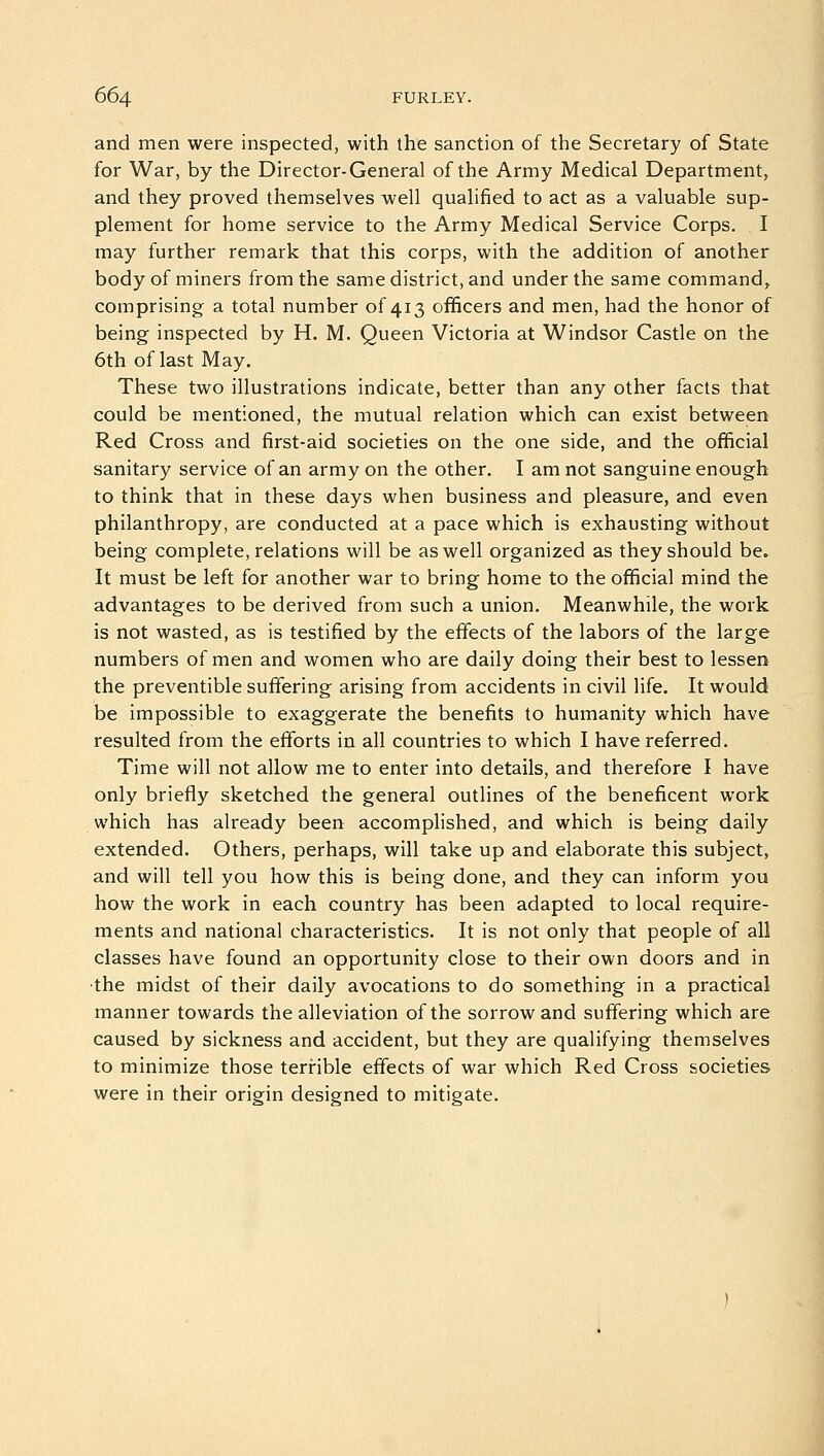 and men were inspected, with the sanction of the Secretary of State for War, by the Director-General of the Army Medical Department, and they proved themselves well qualified to act as a valuable sup- plement for home service to the Army Medical Service Corps. I may further remark that this corps, with the addition of another body of miners from the same district, and under the same command, comprising a total number of 413 officers and men, had the honor of being inspected by H. M. Queen Victoria at Windsor Castle on the 6th of last May. These two illustrations indicate, better than any other facts that could be mentioned, the mutual relation which can exist between Red Cross and first-aid societies on the one side, and the official sanitary service of an army on the other. I am not sanguine enough to think that in these days when business and pleasure, and even philanthropy, are conducted at a pace which is exhausting without being complete, relations will be as well organized as they should be. It must be left for another war to bring home to the official mind the advantages to be derived from such a union. Meanwhile, the work is not wasted, as is testified by the effects of the labors of the large numbers of men and women who are daily doing their best to lessen the preventible suffering arising from accidents in civil life. It would be impossible to exaggerate the benefits to humanity which have resulted from the efforts in all countries to which I have referred. Time will not allow me to enter into details, and therefore I have only briefly sketched the general outlines of the beneficent work which has already been accomplished, and which is being daily extended. Others, perhaps, will take up and elaborate this subject, and will tell you how this is being done, and they can inform you how the work in each country has been adapted to local require- ments and national characteristics. It is not only that people of all classes have found an opportunity close to their own doors and in the midst of their daily avocations to do something in a practical manner towards the alleviation of the sorrow and suffering which are caused by sickness and accident, but they are qualifying themselves to minimize those terrible effects of war which Red Cross societies were in their origin designed to mitigate.