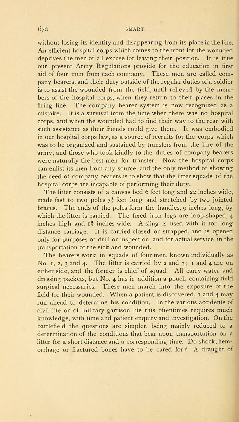 without losing its identity and disappearing from its place in the line. An efficient hospital corps which comes to the front for the wounded deprives the men of all excuse for leaving their position. It is true our present Army Regulations provide for the education in first aid of four men from each company. These men are called com- pany bearers, and their duty outside of the regular duties of a soldier is to assist the wounded from the field, until relieved by the mem- bers of the hospital corps, when they return to their places in the firing line. The company bearer system is now recognized as a mistake. It is a survival from the time when there was no hospital corps, and when the wounded had to find their way to the rear with such assistance as their friends could give them. It was embodied in our hospital corps law, as a source of recruits for the corps which was to be organized and sustained by transfers from the line of the army, and those who took kindly to the duties of company bearers were naturally the best men for transfer. Now the hospital corps can enlist its men from any source, and the only method of showing the need of company bearers is to show that the litter squads of the hospital corps are incapable of performing their duty. The litter consists of a canvas bed 6 feet long and 22 inches wide, made fast to two poles 7i feet long and stretched by two jointed braces. The ends of the poles form the handles, 9 inches long, by which the litter is carried. The fixed iron legs are loop-shaped, 4 inches high and if inches wide. A sling is used with it for long distance carriage. It is carried closed or strapped, and is opened only for purposes of drill or inspection, and for actual service in the transportation of the sick and wounded. The bearers work in squads of four men, known individually as No. 1, 2, 3 and 4. The litter is carried by 2 and 3 ; 1 and 4 are on either side, and the former is chief of squad. All carry water and dressing packets, but No. 4 has in addition a pouch containing field surgical necessaries. These men march into the exposure of the field for their wounded. When a patient is discovered, 1 and 4 may run ahead to determine his condition. In the various accidents of civil life or of military garrison life this oftentimes requires much knowledge, with time and patient enquiry and investigation. On the battlefield the questions are simpler, being mainly reduced to a determination of the conditions that bear upon transportation on a litter for a short distance and a corresponding time. Do shock, hem- orrhage or fractured bones have to be cared lor? A draught of