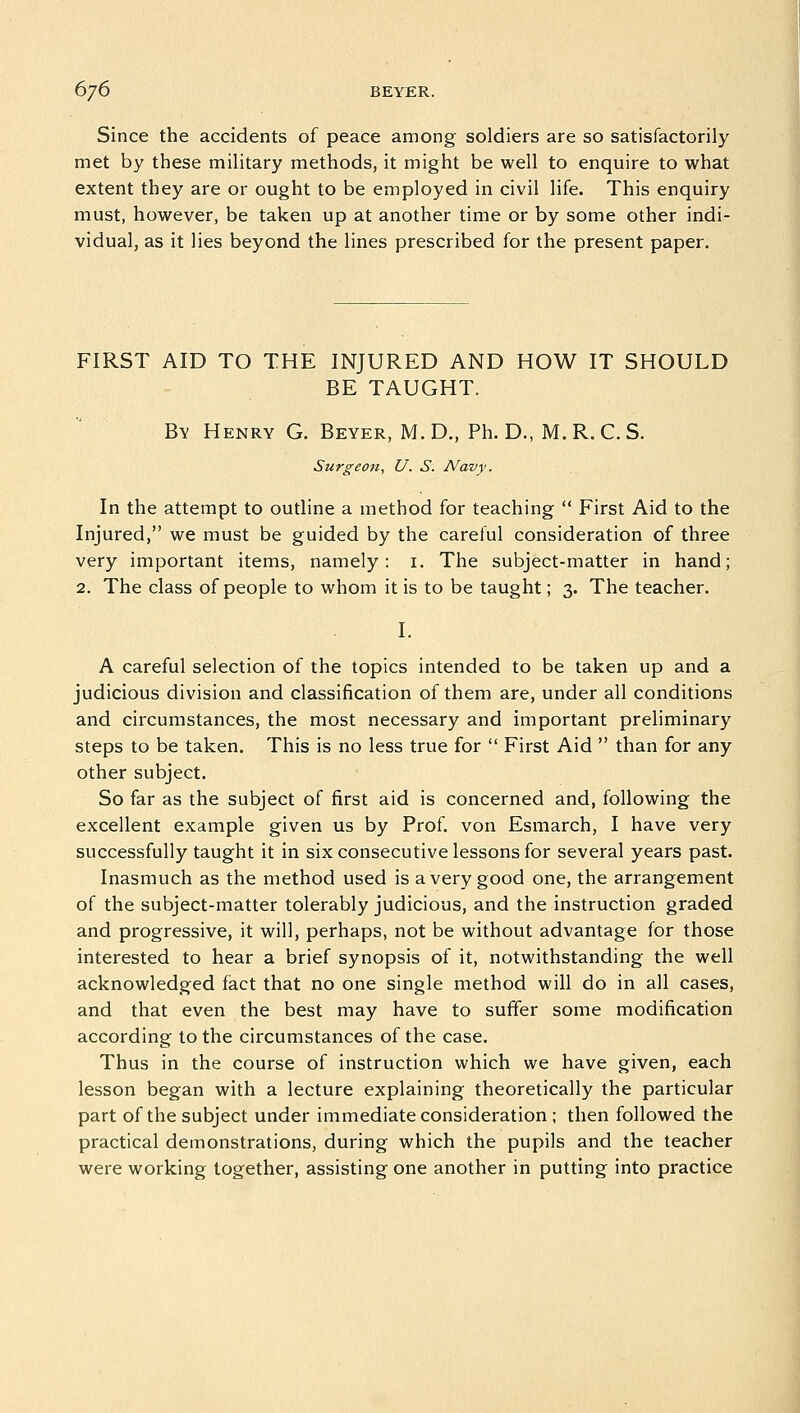 Since the accidents of peace among soldiers are so satisfactorily met by these military methods, it might be well to enquire to what extent they are or ought to be employed in civil life. This enquiry must, however, be taken up at another time or by some other indi- vidual, as it lies beyond the lines prescribed for the present paper. FIRST AID TO THE INJURED AND HOW IT SHOULD BE TAUGHT. By Henry G. Beyer, M. D., Ph. D., M. R. C. S. Surgeon, U. S. Navy. In the attempt to outline a method for teaching  First Aid to the Injured, we must be guided by the careful consideration of three very important items, namely: 1. The subject-matter in hand; 2. The class of people to whom it is to be taught; 3. The teacher. I. A careful selection of the topics intended to be taken up and a judicious division and classification of them are, under all conditions and circumstances, the most necessary and important preliminary steps to be taken. This is no less true for  First Aid  than for any other subject. So far as the subject of first aid is concerned and, following the excellent example given us by Prof, von Esmarch, I have very successfully taught it in six consecutive lessons for several years past. Inasmuch as the method used is a very good one, the arrangement of the subject-matter tolerably judicious, and the instruction graded and progressive, it will, perhaps, not be without advantage for those interested to hear a brief synopsis of it, notwithstanding the well acknowledged fact that no one single method will do in all cases, and that even the best may have to suffer some modification according to the circumstances of the case. Thus in the course of instruction which we have given, each lesson began with a lecture explaining theoretically the particular part of the subject under immediate consideration ; then followed the practical demonstrations, during which the pupils and the teacher were working together, assisting one another in putting into practice