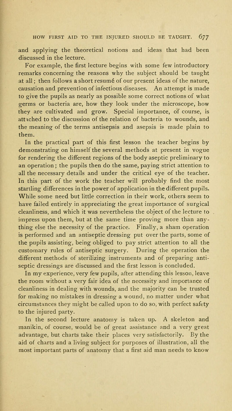 and applying the theoretical notions and ideas that had been discussed in the lecture. For example, the first lecture begins with some few introductory remarks concerning the reasons why the subject should be taught at all; then follows a short resume- of our present ideas of the nature, causation and prevention of infectious diseases. An attempt is made to give the pupils as nearly as possible some correct notions of what germs or bacteria are, how they look under the microscope, how they are cultivated and grow. Special importance, of course, is attached to the discussion of the relation of bacteria to wounds, and the meaning of the terms antisepsis and asepsis is made plain to them. In the practical part of this first lesson the teacher begins by demonstrating on himself the several methods at present in vogue for rendering the different regions of the body aseptic preliminary to an operation; the pupils then do the same, paying strict attention to all the necessary details and under the critical eye of the teacher. In this part of the work the teacher will probably find the most startling differences in the power of application in the different pupils. While some need but little correction in their work, others seem to have failed entirely in appreciating the great importance of surgical cleanliness, and which it was nevertheless the object of the lecture to impress upon them, but at the same time proving more than any- thing else the necessity of the practice. Finally, a sham operation is performed and an antiseptic dressing put over the parts, some of the pupils assisting, being obliged to pay strict attention to all the customary rules of antiseptic surgery. During the operation the different methods of sterilizing instruments and of preparing anti- septic dressings are discussed and the first lesson is concluded. In my experience, very few pupils, after attending this lesson, leave the room without a very fair idea of the necessity and importance of cleanliness in dealing with wounds, and the majority can be trusted for making no mistakes in dressing a wound, no matter under what circumstances they might be called upon to do so, with perfect safety to the injured party. In the second lecture anatomy is taken up. A skeleton and manikin, of course, would be of great assistance and a very great advantage, but charts take their places very satisfactorily. By the aid of charts and a living subject for purposes of illustration, all the most important parts of anatomy that a first aid man needs to know