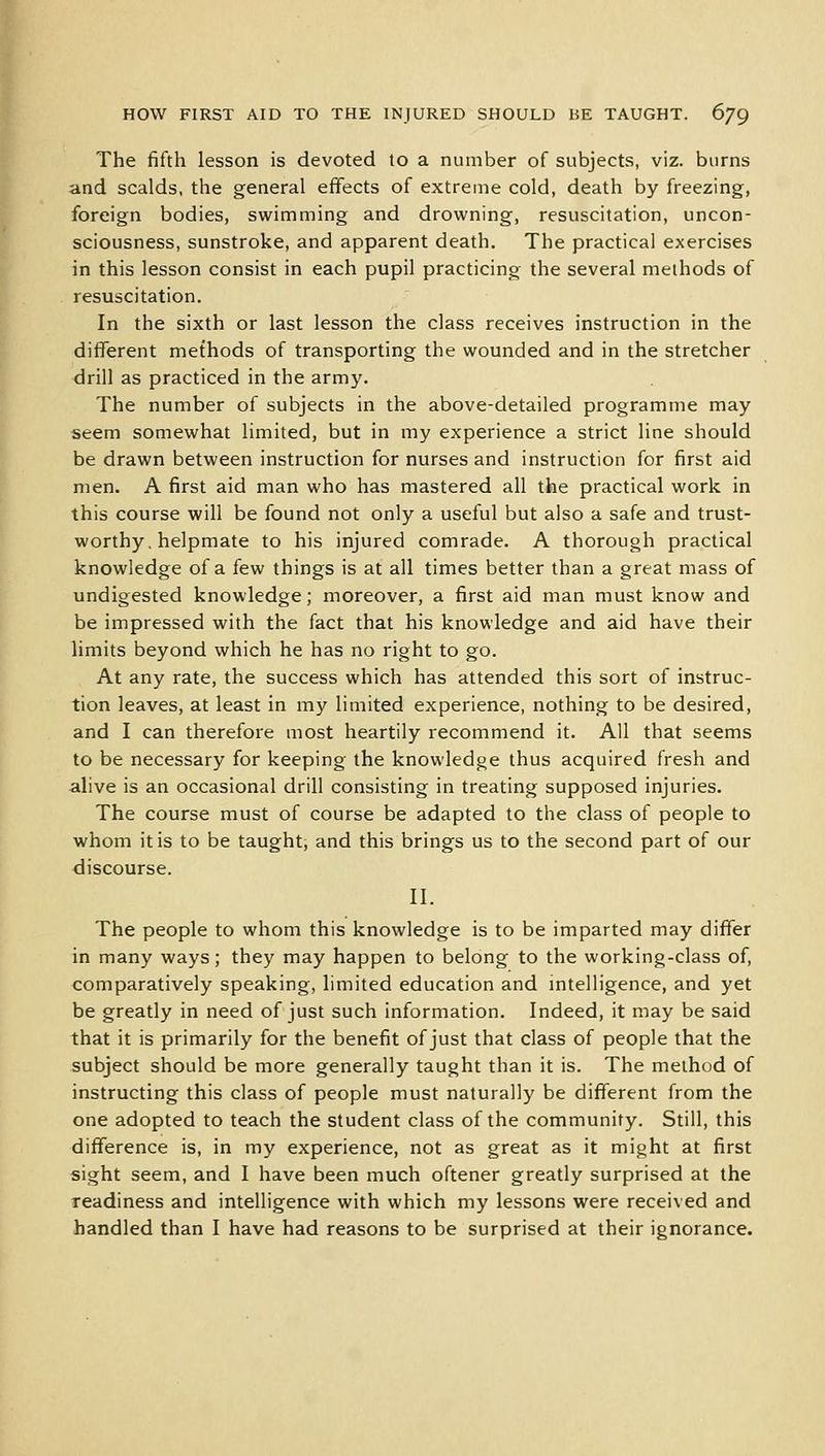The fifth lesson is devoted to a number of subjects, viz. burns and scalds, the general effects of extreme cold, death by freezing, foreign bodies, swimming and drowning, resuscitation, uncon- sciousness, sunstroke, and apparent death. The practical exercises in this lesson consist in each pupil practicing the several methods of resuscitation. In the sixth or last lesson the class receives instruction in the different methods of transporting the wounded and in the stretcher drill as practiced in the army. The number of subjects in the above-detailed programme may seem somewhat limited, but in my experience a strict line should be drawn between instruction for nurses and instruction for first aid men. A first aid man who has mastered all the practical work in this course will be found not only a useful but also a safe and trust- worthy. helpmate to his injured comrade. A thorough practical knowledge of a few things is at all times better than a great mass of undigested knowledge; moreover, a first aid man must know and be impressed with the fact that his knowledge and aid have their limits beyond which he has no right to go. At any rate, the success which has attended this sort of instruc- tion leaves, at least in my limited experience, nothing to be desired, and I can therefore most heartily recommend it. All that seems to be necessary for keeping the knowledge thus acquired fresh and alive is an occasional drill consisting in treating supposed injuries. The course must of course be adapted to the class of people to whom it is to be taught, and this brings us to the second part of our discourse. II. The people to whom this knowledge is to be imparted may differ in many ways; they may happen to belong to the working-class of, comparatively speaking, limited education and intelligence, and yet be greatly in need of just such information. Indeed, it may be said that it is primarily for the benefit of just that class of people that the subject should be more generally taught than it is. The method of instructing this class of people must naturally be different from the one adopted to teach the student class of the community. Still, this difference is, in my experience, not as great as it might at first sight seem, and I have been much oftener greatly surprised at the readiness and intelligence with which my lessons were received and handled than I have had reasons to be surprised at their ignorance.