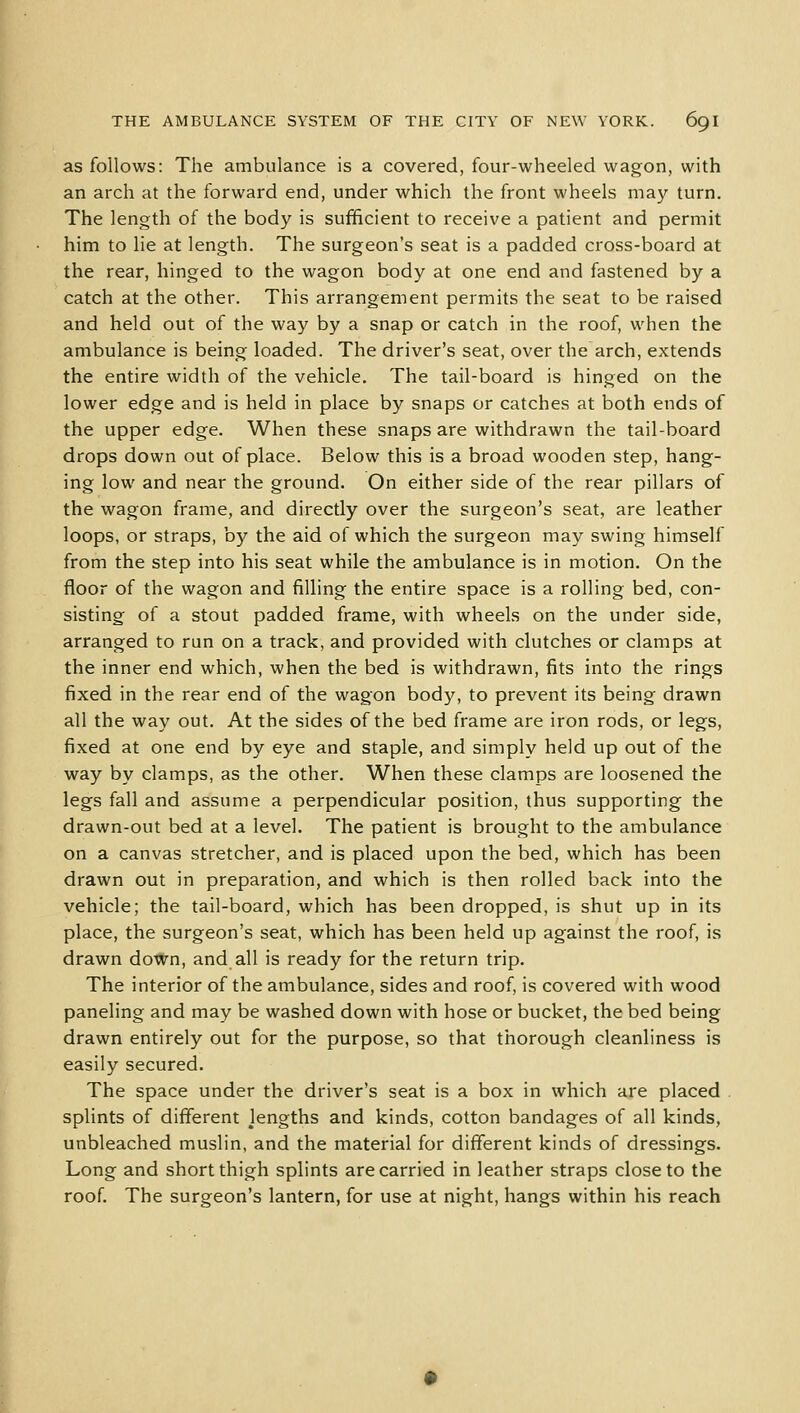 as follows: The ambulance is a covered, four-wheeled wagon, with an arch at the forward end, under which the front wheels may turn. The length of the body is sufficient to receive a patient and permit him to lie at length. The surgeon's seat is a padded cross-board at the rear, hinged to the wagon body at one end and fastened by a catch at the other. This arrangement permits the seat to be raised and held out of the way by a snap or catch in the roof, when the ambulance is being loaded. The driver's seat, over the arch, extends the entire width of the vehicle. The tail-board is hinged on the lower edge and is held in place by snaps or catches at both ends of the upper edge. When these snaps are withdrawn the tail-board drops down out of place. Below this is a broad wooden step, hang- ing low and near the ground. On either side of the rear pillars of the wagon frame, and directly over the surgeon's seat, are leather loops, or straps, by the aid of which the surgeon may swing himself from the step into his seat while the ambulance is in motion. On the floor of the wagon and filling the entire space is a rolling bed, con- sisting of a stout padded frame, with wheels on the under side, arranged to run on a track, and provided with clutches or clamps at the inner end which, when the bed is withdrawn, fits into the rings fixed in the rear end of the wagon body, to prevent its being drawn all the way out. At the sides of the bed frame are iron rods, or legs, fixed at one end by eye and staple, and simply held up out of the way by clamps, as the other. When these clamps are loosened the legs fall and assume a perpendicular position, thus supporting the drawn-out bed at a level. The patient is brought to the ambulance on a canvas stretcher, and is placed upon the bed, which has been drawn out in preparation, and which is then rolled back into the vehicle; the tail-board, which has been dropped, is shut up in its place, the surgeon's seat, which has been held up against the roof, is drawn down, and all is ready for the return trip. The interior of the ambulance, sides and roof, is covered with wood paneling and may be washed down with hose or bucket, the bed being drawn entirely out for the purpose, so that thorough cleanliness is easily secured. The space under the driver's seat is a box in which are placed splints of different Jengths and kinds, cotton bandages of all kinds, unbleached muslin, and the material for different kinds of dressings. Long and short thigh splints are carried in leather straps close to the roof. The surgeon's lantern, for use at night, hangs within his reach