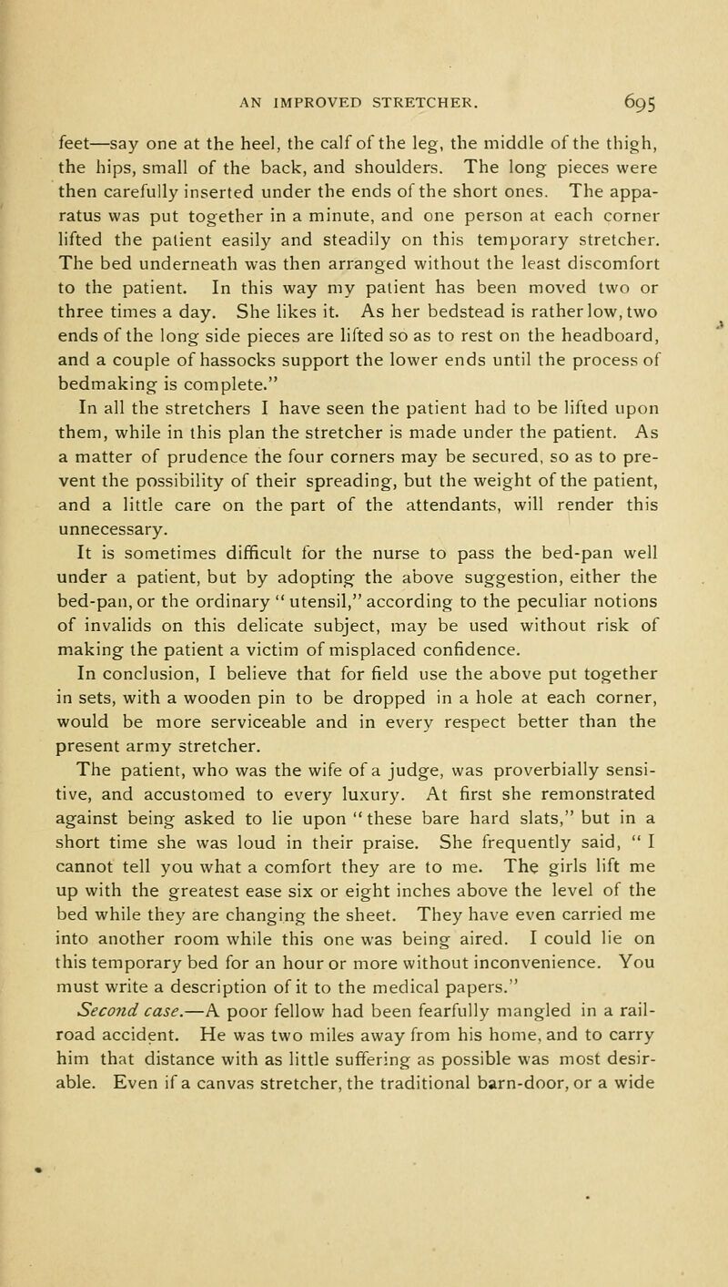 feet—say one at the heel, the calf of the leg, the middle of the thigh, the hips, small of the back, and shoulders. The long pieces were then carefully inserted under the ends of the short ones. The appa- ratus was put together in a minute, and one person at each corner lifted the patient easily and steadily on this temporary stretcher. The bed underneath was then arranged without the least discomfort to the patient. In this way my patient has been moved two or three times a day. She likes it. As her bedstead is rather low, two ends of the long side pieces are lifted so as to rest on the headboard, and a couple of hassocks support the lower ends until the process of bedmaking is complete. In all the stretchers I have seen the patient had to be lifted upon them, while in this plan the stretcher is made under the patient. As a matter of prudence the four corners may be secured, so as to pre- vent the possibility of their spreading, but the weight of the patient, and a little care on the part of the attendants, will render this unnecessary. It is sometimes difficult for the nurse to pass the bed-pan well under a patient, but by adopting the above suggestion, either the bed-pan, or the ordinary  utensil, according to the peculiar notions of invalids on this delicate subject, may be used without risk of making the patient a victim of misplaced confidence. In conclusion, I believe that for field use the above put together in sets, with a wooden pin to be dropped in a hole at each corner, would be more serviceable and in every respect better than the present army stretcher. The patient, who was the wife of a judge, was proverbially sensi- tive, and accustomed to every luxury. At first she remonstrated against being asked to lie upon  these bare hard slats, but in a short time she was loud in their praise. She frequently said,  I cannot tell you what a comfort they are to me. The girls lift me up with the greatest ease six or eight inches above the level of the bed while they are changing the sheet. They have even carried me into another room while this one was being aired. I could lie on this temporary bed for an hour or more without inconvenience. You must write a description of it to the medical papers. Second case.—A poor fellow had been fearfully mangled in a rail- road accident. He was two miles away from his home, and to carry him that distance with as little suffering as possible was most desir- able. Even if a canvas stretcher, the traditional barn-door, or a wide