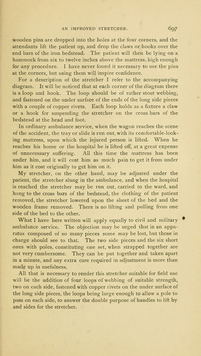 wooden pins are dropped into the holes at the four corners, and the attendants lift the patient up, and drop the claws or hooks over the end bars of the iron bedstead. The patient will then be lying on a hammock from six to twelve inches above the mattress, high enough for any procedure. I have never found it necessary to use the pins at the corners, but using them will inspire confidence. For a description of the stretcher I refer to the accompanying diagram. It will be noticed that at each corner of the diagram there is a loop and hook. The loop should be of rather stout webbing, and fastened on the under surface of the ends of the long side pieces with a couple of copper rivets. Each loop holds as a fixture a claw or a hook for suspending the stretcher on the cross bars of the bedstead at the head and foot. In ordinary ambulance service, when the wagon reaches the scene of the accident, the tray or slide is run out, with its comfortable-look- ing mattress, upon which the injured person is lifted. When he reaches his home or the hospital he is lifted off, at a great expense of unnecessary suffering. All this time the mattress has been under him, and it will cost him as much pain to get it from under him as it cost originally to get him on it. My stretcher, on the other hand, may be adjusted under the patient, the stretcher slung in the ambulance, and when the hospital is reached the stretcher may be run out, carried to the ward, and hung to the cross bars of the bedstead, the clothing of the patient removed, the stretcher lowered upon the sheet of the bed and the wooden frame removed. There is no lifting and pulling from one side of the bed to the other. What I have here written will apply equally to civil and military ambulance service. The objection may be urged that in an appa- ratus composed of so many pieces some may be lost, but those in charge should see to that. The two side pieces and the six short ones with poles, constituting one set, when strapped together are not very cumbersome. They can be put together and taken apart in a minute, and any extra care required in adjustment is more than made up in usefulness. All that is necessary to render this stretcher suitable for field use will be the addition of four loops of webbing of suitable strength, two on each side, fastened with copper rivets on the under surface of the long side pieces, the loops being large enough to allow a pole to pass on each side, to answer the double purpose of handles to lift by and sides for the stretcher.