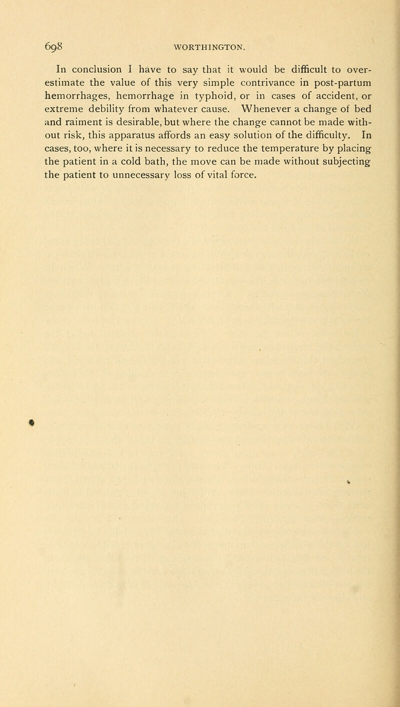 In conclusion I have to say that it would be difficult to over- estimate the value of this very simple contrivance in post-partum hemorrhages, hemorrhage in typhoid, or in cases of accident, or extreme debility from whatever cause. Whenever a change of bed and raiment is desirable, but where the change cannot be made with- out risk, this apparatus affords an easy solution of the difficulty. In cases, too, where it is necessary to reduce the temperature by placing the patient in a cold bath, the move can be made without subjecting the patient to unnecessary loss of vital force.