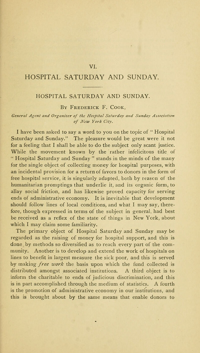 VI. HOSPITAL SATURDAY AND SUNDAY. HOSPITAL SATURDAY AND SUNDAY. By Frederick F. Cook, General Agent and Organizer of the Hospital Saturday and Sunday Association of New York City. I have been asked to say a word to you on the topic of  Hospital Saturday and Sunday. The pleasure would be great were it not for a feeling that I shall be able to do the subject only scant justice. While the movement known by the rather infelicitous title of  Hospital Saturday and Sunday  stands in the minds of the many for the single object of collecting money for hospital purposes, with an incidental provision for a return of favors to donors in the form of free hospital service, it is singularly adapted, both by reason of the humanitarian promptings that underlie it, and its organic form, to allay social friction, and has likewise proved capacity for serving ends of administrative economy. It is inevitable that development should follow lines of local conditions, and what I may say, there- fore, though expressed in terms of the subject in general, had best be received as a reflex of the state of things in New York, about which I may claim some familiarity. The primary object of Hospital Saturday and Sunday may be regarded as the raising of money for hospital support, and this is done by methods so diversified as to reach every part of the com- munity. Another is to develop and extend the work of hospitals on lines to benefit in largest measure the sick poor, and this is served by making free work the basis upon which the fund collected is distributed amongst associated institutions. A third object is to inform the charitable to ends of judicious discrimination, and this is in part accomplished through the medium of statistics. A fourth is the promotion of administrative economy in our institutions, and this is brought about by the same means that enable donors to