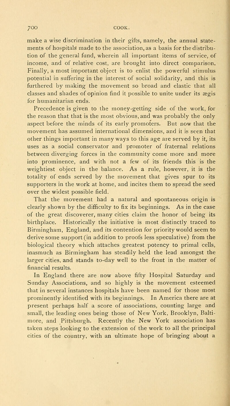 make a wise discrimination in their gifts, namely, the annual state- ments of hospitals made to the association, as a basis for the distribu- tion of the general fund, wherein all important items of service, of income, and of relative cost, are brought into direct comparison. Finally, a most important object is to enlist the powerful stimulus potential in suffering in the interest of social solidarity, and this is furthered by making the movement so broad and elastic that all classes and shades of opinion find it possible to unite under its aegis for humanitarian ends. Precedence is given to the money-getting side of the work, for the reason that that is the most obvious, and was probably the only aspect before the minds of its early promoters. But now that the movement has assumed international dimensions, and it is seen that other things important in many ways to this age are served by it, its uses as a social conservator and promoter of fraternal relations between diverging forces in the community come more and more into prominence, and with not a few of its friends this is the weightiest object in the balance. As a rule, however, it is the totality of ends served by the movement that gives spur to its supporters in the work at home, and incites them to spread the seed over the widest possible field. That the movement had a natural and spontaneous origin is clearly shown by the difficulty to fix its beginnings. As in the case of the great discoverer, many cities claim the honor of being its birthplace. Historically the initiative is most distinctly traced to Birmingham, England, and its contention for priority would seem to derive some support (in addition to proofs less speculative) from the biological theory which attaches greatest potency to primal cells, inasmuch as Birmingham has steadily held the lead amongst the larger cities, and stands to-day well to the front in the matter of financial results. In England there are now above fifty Hospital Saturday and Sunday Associations, and so highly is the movement esteemed that in several instances hospitals have been named for those most prominently identified with its beginnings. In America there are at present perhaps half a score of associations, counting large and small, the leading ones being those of New York, Brooklyn, Balti- more, and Pittsburgh. Recently the New York association has taken steps looking to the extension of the work to all the principal cities of the country, with an ultimate hope of bringing about a