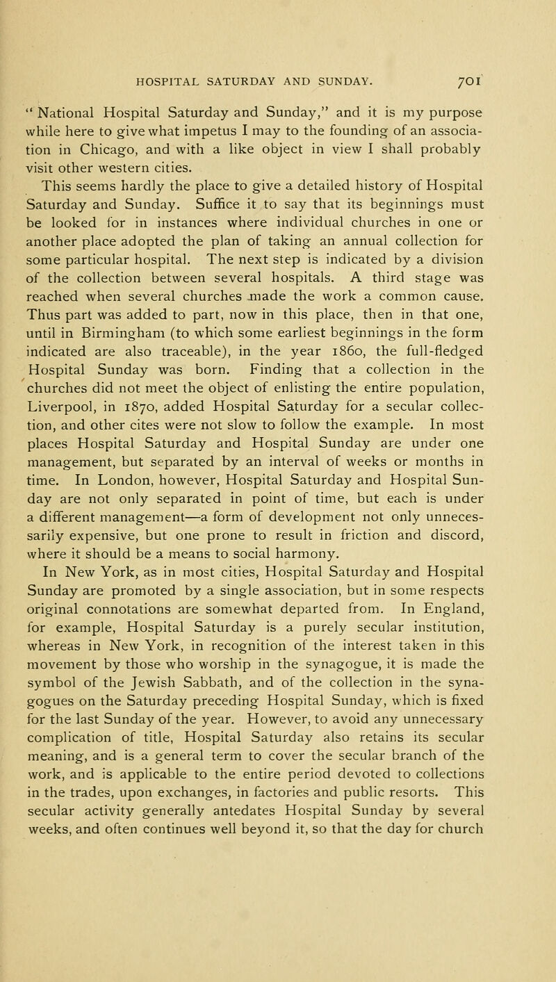  National Hospital Saturday and Sunday, and it is my purpose while here to give what impetus I may to the founding of an associa- tion in Chicago, and with a like object in view I shall probably visit other western cities. This seems hardly the place to give a detailed history of Hospital Saturday and Sunday. Suffice it to say that its beginnings must be looked for in instances where individual churches in one or another place adopted the plan of taking an annual collection for some particular hospital. The next step is indicated by a division of the collection between several hospitals. A third stage was reached when several churches ,made the work a common cause. Thus part was added to part, now in this place, then in that one, until in Birmingham (to which some earliest beginnings in the form indicated are also traceable), in the year i860, the full-fledged Hospital Sunday was born. Finding that a collection in the churches did not meet the object of enlisting the entire population, Liverpool, in 1870, added Hospital Saturday for a secular collec- tion, and other cites were not slow to follow the example. In most places Hospital Saturday and Hospital Sunday are under one management, but separated by an interval of weeks or months in time. In London, however, Hospital Saturday and Hospital Sun- day are not only separated in point of time, but each is under a different management—a form of development not only unneces- sarily expensive, but one prone to result in friction and discord, where it should be a means to social harmony. In New York, as in most cities, Hospital Saturday and Hospital Sunday are promoted by a single association, but in some respects original connotations are somewhat departed from. In England, for example, Hospital Saturday is a purely secular institution, whereas in New York, in recognition of the interest taken in this movement by those who worship in the synagogue, it is made the symbol of the Jewish Sabbath, and of the collection in the syna- gogues on the Saturday preceding Hospital Sunday, which is fixed for the last Sunday of the year. However, to avoid any unnecessary complication of title, Hospital Saturday also retains its secular meaning, and is a general term to cover the secular branch of the work, and is applicable to the entire period devoted to collections in the trades, upon exchanges, in factories and public resorts. This secular activity generally antedates Hospital Sunday by several weeks, and often continues well beyond it, so that the day for church