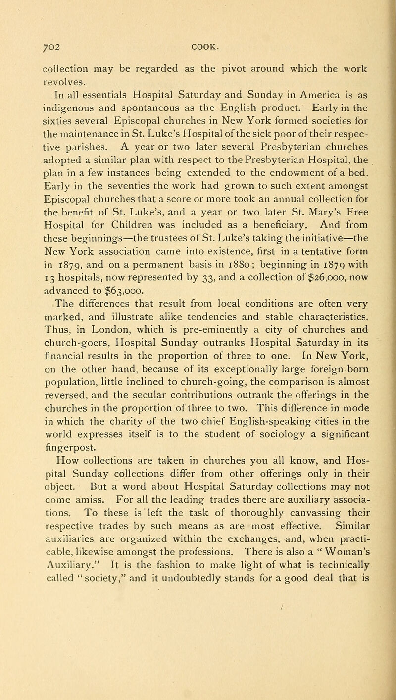 collection may be regarded as the pivot around which the work revolves. In all essentials Hospital Saturday and Sunday in America is as indigenous and spontaneous as the English product. Early in the sixties several Episcopal churches in New York formed societies for the maintenance in St. Luke's Hospital of the sick poor of their respec- tive parishes. A year or two later several Presbyterian churches adopted a similar plan with respect to the Presbyterian Hospital, the plan in a few instances being extended to the endowment of a bed. Early in the seventies the work had grown to such extent amongst Episcopal churches that a score or more took an annual collection for the benefit of St. Luke's, and a year or two later St. Mary's Free Hospital for Children was included as a beneficiary. And from these beginnings—the trustees of St. Luke's taking the initiative—the New York association came into existence, first in a tentative form in 1879, and on a permanent basis in 1880; beginning in 1879 with 13 hospitals, now represented by 33, and a collection of $26,000, now advanced to $63,000. The differences that result from local conditions are often very marked, and illustrate alike tendencies and stable characteristics. Thus, in London, which is pre-eminently a city of churches and church-goers, Hospital Sunday outranks Hospital Saturday in its financial results in the proportion of three to one. In New York, on the other hand, because of its exceptionally large foreign-born population, little inclined to church-going, the comparison is almost reversed, and the secular contributions outrank the offerings in the churches in the proportion of three to two. This difference in mode in which the charity of the two chief English-speaking cities in the world expresses itself is to the student of sociology a significant fingerpost. How collections are taken in churches you all know, and Hos- pital Sunday collections differ from other offerings only in their object. But a word about Hospital Saturday collections may not come amiss. For all the leading trades there are auxiliary associa- tions. To these is left the task of thoroughly canvassing their respective trades by such means as are most effective. Similar auxiliaries are organized within the exchanges, and, when practi- cable, likewise amongst the professions. There is also a  Woman's Auxiliary. It is the fashion to make light of what is technically called society, and it undoubtedly stands for a good deal that is