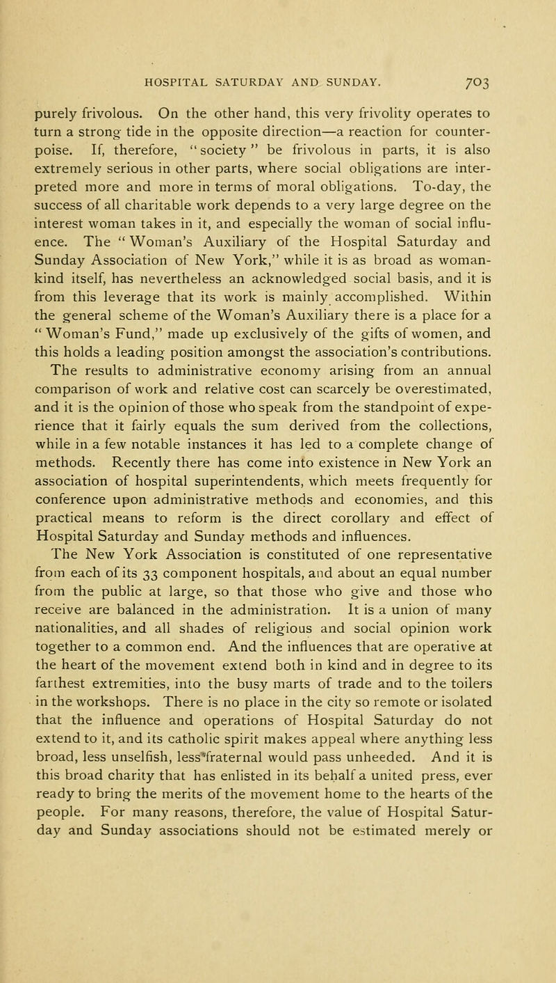 purely frivolous. On the other hand, this very frivolity operates to turn a strong- tide in the opposite direction—a reaction for counter- poise. If, therefore, society be frivolous in parts, it is also extremely serious in other parts, where social obligations are inter- preted more and more in terms of moral obligations. To-day, the success of all charitable work depends to a very large degree on the interest woman takes in it, and especially the woman of social influ- ence. The  Woman's Auxiliary of the Hospital Saturday and Sunday Association of New York, while it is as broad as woman- kind itself, has nevertheless an acknowledged social basis, and it is from this leverage that its work is mainly accomplished. Within the general scheme of the Woman's Auxiliary there is a place for a  Woman's Fund, made up exclusively of the gifts of women, and this holds a leading position amongst the association's contributions. The results to administrative economy arising from an annual comparison of work and relative cost can scarcely be overestimated, and it is the opinion of those who speak from the standpoint of expe- rience that it fairly equals the sum derived from the collections, while in a few notable instances it has led to a complete change of methods. Recently there has come into existence in New York an association of hospital superintendents, which meets frequently for conference upon administrative methods and economies, and this practical means to reform is the direct corollary and effect of Hospital Saturday and Sunday methods and influences. The New York Association is constituted of one representative from each of its 33 component hospitals, and about an equal number from the public at large, so that those who give and those who receive are balanced in the administration. It is a union of many nationalities, and all shades of religious and social opinion work together to a common end. And the influences that are operative at the heart of the movement extend both in kind and in degree to its farthest extremities, into the busy marts of trade and to the toilers in the workshops. There is no place in the city so remote or isolated that the influence and operations of Hospital Saturday do not extend to it, and its catholic spirit makes appeal where anything less broad, less unselfish, less^fraternal would pass unheeded. And it is this broad charity that has enlisted in its behalf a united press, ever ready to bring the merits of the movement home to the hearts of the people. For many reasons, therefore, the value of Hospital Satur- day and Sunday associations should not be estimated merely or
