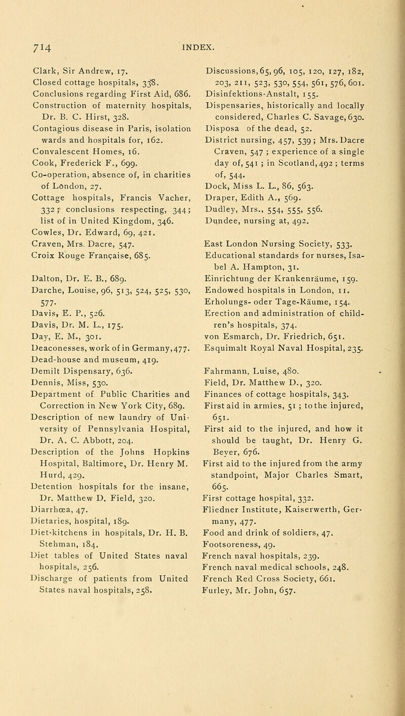 Clark, Sir Andrew, 17. Closed cottage hospitals, 338. Conclusions regarding First Aid, 686. Construction of maternity hospitals, Dr. B. C. Hirst, 328. Contagious disease in Paris, isolation wards and hospitals for, 162. Convalescent Homes, 16. Cook, Frederick F., 699. Co-operation, absence of, in charities of London, 27. Cottage hospitals, Francis Vacher, 332; conclusions respecting, 344; list of in United Kingdom, 346. Cowles, Dr. Edward, 69, 421. Craven, Mrs. Dacre, 547. Croix Rouge Francaise, 685. Dalton, Dr. E. B., 689. Darche, Louise, 96, 513, 524, 525, 530, 577- Davis, E. P., 526. Davis, Dr. M. L., 175. Day, E. M., 301. Deaconesses, work of in Germany, 477. Dead-house and museum, 419. Demilt Dispensary, 636. Dennis, Miss, 530. Department of Public Charities and Correction in New York City, 689. Description of new laundry of Uni- versity of Pennsylvania Hospital, Dr. A. C. Abbott, 204. Description of the Johns Hopkins Hospital, Baltimore, Dr. Henry M. Hurd, 429. Detention hospitals for the insane, Dr. Matthew D. Field, 320. Diarrhoea, 47. Dietaries, hospital, 189. Diet-kitchens in hospitals, Dr. H. B. Stehman, 184. Diet tables of United States naval hospitals, 256. Discharge of patients from United States naval hospitals, 258. Discussions, 65, 96, 105, 120, 127, 182, 203, 211, 523, 530, 554, 561, 576, 601. Disinfektions-Anstalt, 155. Dispensaries, historically and locally considered, Charles C. Savage, 630. Disposa of the dead, 52. District nursing, 457, 539; Mrs. Dacre Craven, 547 ; experience of a single day of, 541 ; in Scotland, 492 ; terms of, 544. Dock, Miss L. L., 86, 563. Draper, Edith A., 569. Dudley, Mrs., 554, 555, 556. Dundee, nursing at, 492. East London Nursing Society, 533. Educational standards for nurses, Isa- bel A. Hampton, 31. Einrichtung der Krankenraume, 159. Endowed hospitals in London, 11. Erholungs- oder Tage-Raume, 154. Erection and administration of child- ren's hospitals, 374. von Esmarch, Dr. Friedrich, 651. Esquimalt Royal Naval Hospital, 235. Fahrmann, Luise, 480. Field, Dr. Matthew D., 320. Finances of cottage hospitals, 343. First aid in armies, 51 ; tothe injured, 651. First aid to the injured, and how it should be taught, Dr. Henry G. Beyer, 676. First aid to the injured from the army standpoint, Major Charles Smart, 665. First cottage hospital, 332. Fliedner Institute, Kaiserwerth, Ger- many, 477. Food and drink of soldiers, 47. Footsoreness, 49. French naval hospitals, 239. French naval medical schools, 248. French Red Cross Society, 661. Furley, Mr. John, 657.