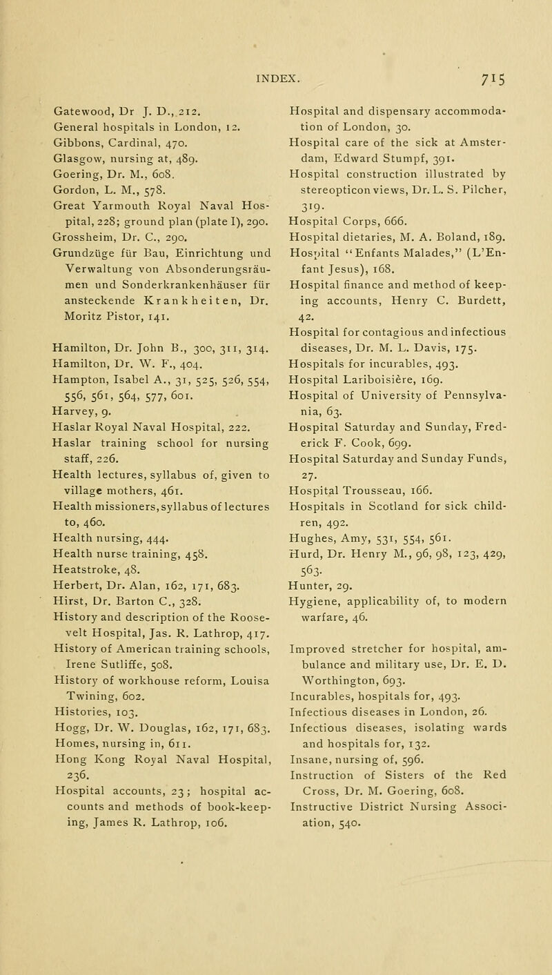 Gatewood, Dr J. D., 212. General hospitals in London, 12. Gibbons, Cardinal, 470. Glasgow, nursing at, 489. Goering, Dr. M., 608. Gordon, L. M., 578. Great Yarmouth Royal Naval Hos- pital, 228; ground plan (plate I), 290. Grossheim, Dr. C, 290. Grundzuge flir Bau, Einrichtung und Verwaltung von Absonderungsrau- men und Sonderkrankenhauser fiir ansteckende Krankheiten, Dr. Moritz Pistor, 141. Hamilton, Dr. John B., 300, 311, 314. Hamilton, Dr. W. F., 404. Hampton, Isabel A., 31, 525, 526, 554, 556, 561, 564, 577, 601. Harvey, 9. Haslar Royal Naval Hospital, 222. Haslar training school for nursing staff, 226. Health lectures, syllabus of, given to village mothers, 461. Health missioners, syllabus of lectures to, 460. Health nursing, 444. Health nurse training, 458. Heatstroke, 48. Herbert, Dr. Alan, 162, 171, 683. Hirst, Dr. Barton C., 328. History and description of the Roose- velt Hospital, Jas. R. Lathrop, 417. History of American training schools, Irene Sutliffe, 508. History of workhouse reform, Louisa Twining, 602. Histories, 103. Hogg, Dr. W. Douglas, 162, 171, 683. Homes, nursing in, 611. Hong Kong Royal Naval Hospital, 236. Hospital accounts, 23; hospital ac- counts and methods of book-keep- ing, James R. Lathrop, 106. Hospital and dispensary accommoda- tion of London, 30. Hospital care of the sick at Amster- dam, Edward Stumpf, 391. Hospital construction illustrated by stereopticon views, Dr. L. S. Pilcher, 3'9- Hospital Corps, 666. Hospital dietaries, M. A. Boland, 189. Hospital Enfants Malades, (L'En- fant Jesus), 168. Hospital finance and method of keep- ing accounts, Henry C. Burdett, 42. Hospital for contagious and infectious diseases, Dr. M. L. Davis, 175. Hospitals for incurables, 493. Hospital Lariboisiere, 169. Hospital of University of Pennsylva- nia, 63. Hospital Saturday and Sunday, Fred- erick F. Cook, 699. Hospital Saturday and Sunday Funds, 27. Hospital Trousseau, 166. Hospitals in Scotland for sick child- ren, 492. Hughes, Amy, 531, 554, 561. Hurd, Dr. Henry M., 96, 98, 123, 429, 563- Hunter, 29. Hygiene, applicability of, to modern warfare, 46. Improved stretcher for hospital, am- bulance and military use, Dr. E. D. Worthington, 693. Incurables, hospitals for, 493. Infectious diseases in London, 26. Infectious diseases, isolating wards and hospitals for, 132. Insane, nursing of, 596. Instruction of Sisters of the Red Cross, Dr. M. Goering, 608. Instructive District Nursing Associ- ation, 540.