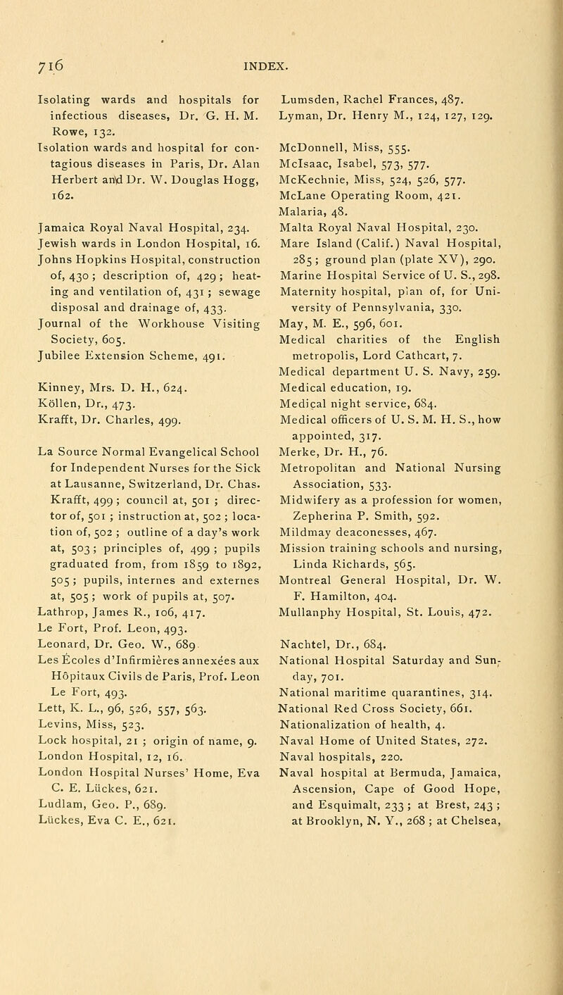 Isolating wards and hospitals for infectious diseases, Dr. G. H. M. Rowe, 132. Isolation wards and hospital for con- tagious diseases in Paris, Dr. Alan Herbert anVl Dr. W. Douglas Hogg, 162. Jamaica Royal Naval Hospital, 234. Jewish wards in London Hospital, 16. Johns Hopkins Hospital, construction of, 430 ; description of, 429 ; heat- ing and ventilation of, 431; sewage disposal and drainage of, 433. Journal of the Workhouse Visiting Society, 605. Jubilee Extension Scheme, 491. Kinney, Mrs. D. H., 624. Kollen, Dr., 473. Krafft, Dr. Charles, 499. La Source Normal Evangelical School for Independent Nurses for the Sick at Lausanne, Switzerland, Dr. Chas. Krafft, 499 ; council at, 501 ; direc- tor of, 501 ; instruction at, 502 ; loca- tion of, 502 ; outline of a day's work at, 503; principles of, 499; pupils graduated from, from 1859 to 1892, 505 ; pupils, internes and externes at, 505 ; work of pupils at, 507. Lathrop, James R., 106, 417. Le Fort, Prof. Leon, 493. Leonard, Dr. Geo. W., 689. Les Ecoles d'Infirmieres annexees aux Hopitaux Civils de Paris, Prof. Leon Le Fort, 493. Lett, K. L., 96, 526, 557, 563. Levins, Miss, 523. Lock hospital, 21 ; origin of name, 9. London Hospital, 12, 16. London Hospital Nurses' Home, Eva C. E. Liickes, 621. Ludlam, Geo. P., 689. Ltickes, Eva C. E., 621. Lumsden, Rachel Frances, 487. Lyman, Dr. Henry M., 124, 127, 129. McDonnell, Miss, 555. Mclsaac, Isabel, 573, 577. McKechnie, Miss, 524, 526, 577. McLane Operating Room, 421. Malaria, 48. Malta Royal Naval Hospital, 230. Mare Island (Calif.) Naval Hospital, 285 ; ground plan (plate XV), 290. Marine Hospital Service of U. S., 298. Maternity hospital, plan of, for Uni- versity of Pennsylvania, 330. May, M. E., 596, 601. Medical charities of the English metropolis, Lord Cathcart, 7. Medical department U. S. Navy, 259. Medical education, 19. Medical night service, 684. Medical officers of U. S. M. H. S., how appointed, 317. Merke, Dr. H., 76. Metropolitan and National Nursing Association, 533. Midwifery as a profession for women, Zepherina P. Smith, 592. Mildmay deaconesses, 467. Mission training schools and nursing, Linda Richards, 565. Montreal General Hospital, Dr. W. F. Hamilton, 404. Mullanphy Hospital, St. Louis, 472. Nachtel, Dr., 684. National Hospital Saturday and Sun- day, 701. National maritime quarantines, 314. National Red Cross Society, 661. Nationalization of health, 4. Naval Home of United States, 272. Naval hospitals, 220. Naval hospital at Bermuda, Jamaica, Ascension, Cape of Good Hope, and Esquimalt, 233 ; at Brest, 243 ; at Brooklyn, N. Y., 268 ; at Chelsea,