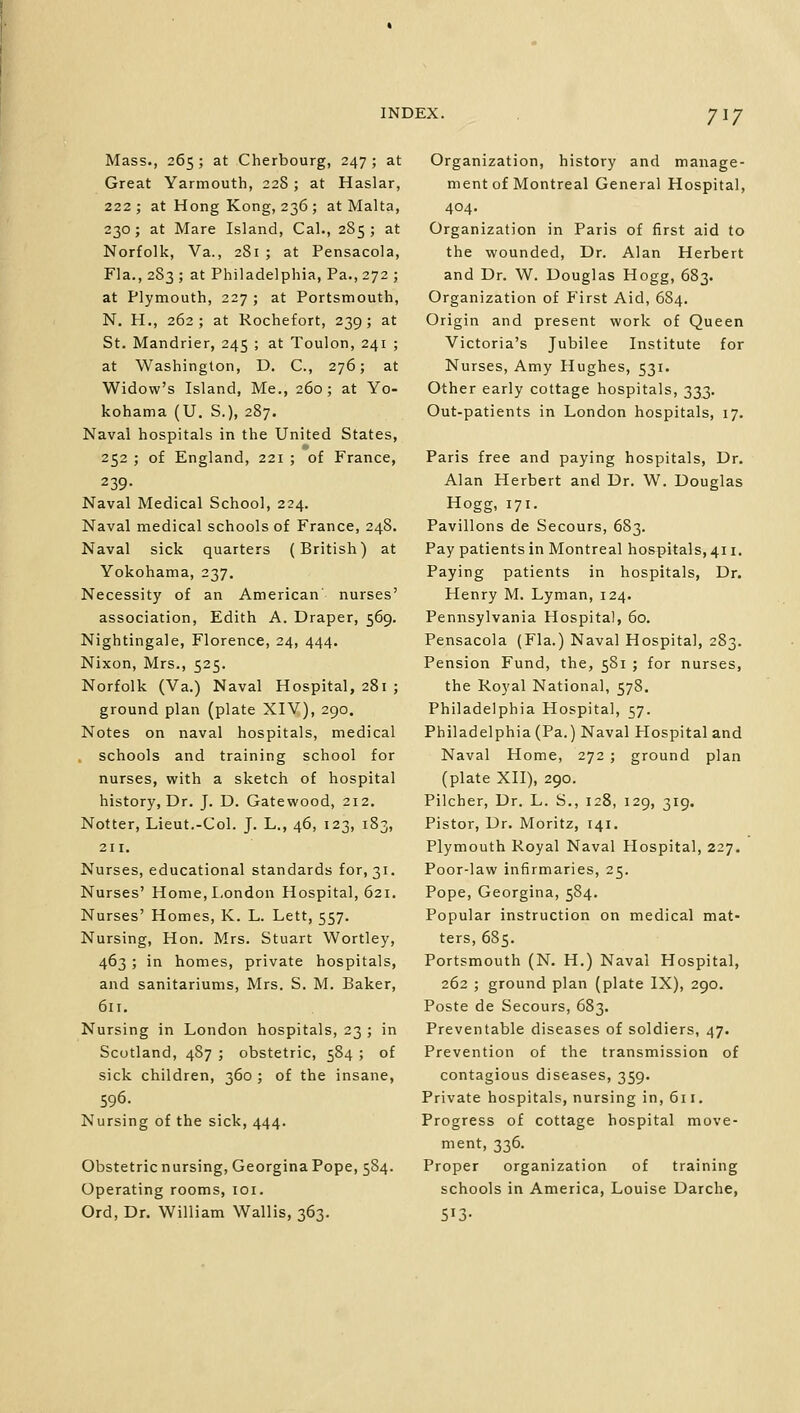 Mass., 265; at Cherbourg, 247 ; at Great Yarmouth, 228 ; at Haslar, 222; at Hong Kong, 236 ; at Malta, 230; at Mare Island, Cal., 285; at Norfolk, Va., 281 ; at Pensacola, Fla., 283 ; at Philadelphia, Pa., 272 ; at Plymouth, 227 ; at Portsmouth, N. H., 262; at Rochefort, 239; at St. Mandrier, 245 ; at Toulon, 241 ; at Washington, D. C, 276; at Widow's Island, Me., 260; at Yo- kohama (U. S.), 287. Naval hospitals in the United States, 252 ; of England, 221 ; of France, 239- Naval Medical School, 224. Naval medical schools of France, 248. Naval sick quarters (British) at Yokohama, 237. Necessity of an American' nurses' association, Edith A. Draper, 569. Nightingale, Florence, 24, 444. Nixon, Mrs., 525. Norfolk (Va.) Naval Hospital, 281 ; ground plan (plate XIV), 290. Notes on naval hospitals, medical schools and training school for nurses, with a sketch of hospital history, Dr. J. D. Gatewood, 212. Notter, Lieut.-Col. J. L., 46, 123, 183, 211. Nurses, educational standards for, 31. Nurses' Home, London Hospital, 621. Nurses' Homes, K. L. Lett, 557. Nursing, Hon. Mrs. Stuart Wortley, 463 ; in homes, private hospitals, and sanitariums, Mrs. S. M. Baker, 611. Nursing in London hospitals, 23 ; in Scotland, 487 ; obstetric, 584 ; of sick children, 360 ; of the insane, 596. Nursing of the sick, 444. Obstetric nursing, Georgina Pope, 584. Operating rooms, 101. Ord, Dr. William Wallis, 363. Organization, history and manage- ment of Montreal General Hospital, 404. Organization in Paris of first aid to the wounded, Dr. Alan Herbert and Dr. W. Douglas Hogg, 683. Organization of First Aid, 684. Origin and present work of Queen Victoria's Jubilee Institute for Nurses, Amy Hughes, 531. Other early cottage hospitals, 333. Out-patients in London hospitals, 17. Paris free and paying hospitals, Dr. Alan Herbert and Dr. W. Douglas Hogg, 171. Pavilions de Secours, 683. Pay patients in Montreal hospitals, 411. Paying patients in hospitals, Dr. Henry M. Lyman, 124. Pennsylvania Hospital, 60. Pensacola (Fla.) Naval Hospital, 283. Pension Fund, the, 581 ; for nurses, the Royal National, 578. Philadelphia Hospital, 57. Philadelphia (Pa.) Naval Hospital and Naval Home, 272 ; ground plan (plate XII), 290. Pilcher, Dr. L. S., 128, 129, 319. Pistor, Dr. Moritz, 141. Plymouth Royal Naval Hospital, 227. Poor-law infirmaries, 25. Pope, Georgina, 584. Popular instruction on medical mat- ters, 685. Portsmouth (N. H.) Naval Hospital, 262 ; ground plan (plate IX), 290. Poste de Secours, 683. Preventable diseases of soldiers, 47. Prevention of the transmission of contagious diseases, 359. Private hospitals, nursing in, 611. Progress of cottage hospital move- ment, 336. Proper organization of training schools in America, Louise Darche, 5'3-