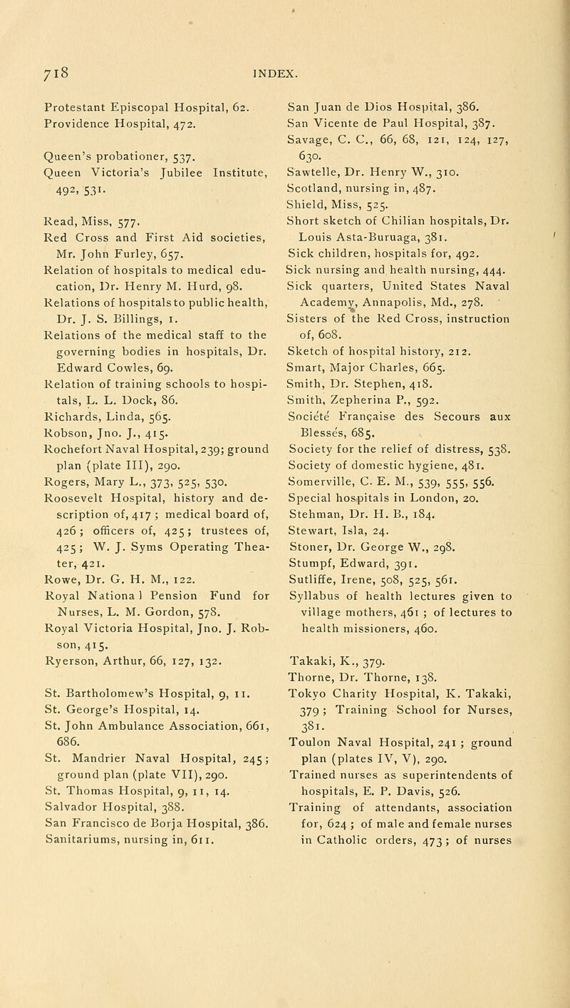 Protestant Episcopal Hospital, 62. Providence Hospital, 472. Queen's probationer, 537. Queen Victoria's Jubilee Institute, 492, S31- Read, Miss, 577. Red Cross and First Aid societies, Mr. John Furley, 657. Relation of hospitals to medical edu- cation, Dr. Henry M. Hurd, 98. Relations of hospitalsto public health, Dr. J. S. Billings, 1. Relations of the medical staff to the governing bodies in hospitals, Dr. Edward Cowles, 69. Relation of training schools to hospi- tals, L. L. Dock, 86. Richards, Linda, 565. Robson, Jno. J., 415. Rochefort Naval Hospital, 239; ground plan (plate III), 290. Rogers, Mary L., 373, 525, 530. Roosevelt Hospital, history and de- scription of, 417 ; medical board of, 426; officers of, 425; trustees of, 425; W. J. Syms Operating Thea- ter, 421. Rowe, Dr. G. H. M., 122. Royal Nationa 1 Pension Fund for Nurses, L. M. Gordon, 578. Royal Victoria Hospital, Jno. J. Rob- son, 415. Ryerson, Arthur, 66, 127, 132. St. Bartholomew's Hospital, 9, 11. St. George's Hospital, 14. St. John Ambulance Association, 661, 686. St. Mandrier Naval Hospital, 245; ground plan (plate VII), 290. St. Thomas Hospital, 9, 11, 14. Salvador Hospital, 388. San Francisco de Borja Hospital, 386. Sanitariums, nursing in, 611. San Juan de Dios Hospital, 386. San Vicente de Paul Hospital, 387. Savage, C. C, 66, 68, 121, 124, 127, 630. Sawtelle, Dr. Henry W., 310. Scotland, nursing in, 487. Shield, Miss, 525. Short sketch of Chilian hospitals, Dr. Louis Asta-Buruaga, 381. Sick children, hospitals for, 492. Sick nursing and health nursing, 444. Sick quarters, United States Naval Academy, Annapolis, Md., 278. Sisters of the Red Cross, instruction of, 608. Sketch of hospital history, 212. Smart, Major Charles, 665. Smith, Dr. Stephen, 418. Smith, Zepherina P., 592. Societe Francaise des Secours aux Blesses, 685. Society for the relief of distress, 538. Society of domestic hygiene, 481. Somerville, C. E. M., 539, 555, 556. Special hospitals in London, 20. Stehman, Dr. H. B., 184. Stewart, Isla, 24. Stoner, Dr. George W., 298. Stumpf, Edward, 391. Sutliffe, Irene, 508, 525, 561. Syllabus of health lectures given to village mothers, 461 ; of lectures to health missioners, 460. Takaki, K., 379. Thorne, Dr. Thorne, 138. Tokyo Charity Hospital, K. Takaki, 379 ; Training School for Nurses, 381. Toulon Naval Hospital, 241 ; ground plan (plates IV, V), 290. Trained nurses as superintendents of hospitals, E. P. Davis, 526. Training of attendants, association for, 624 ; of male and female nurses in Catholic orders, 473; of nurses