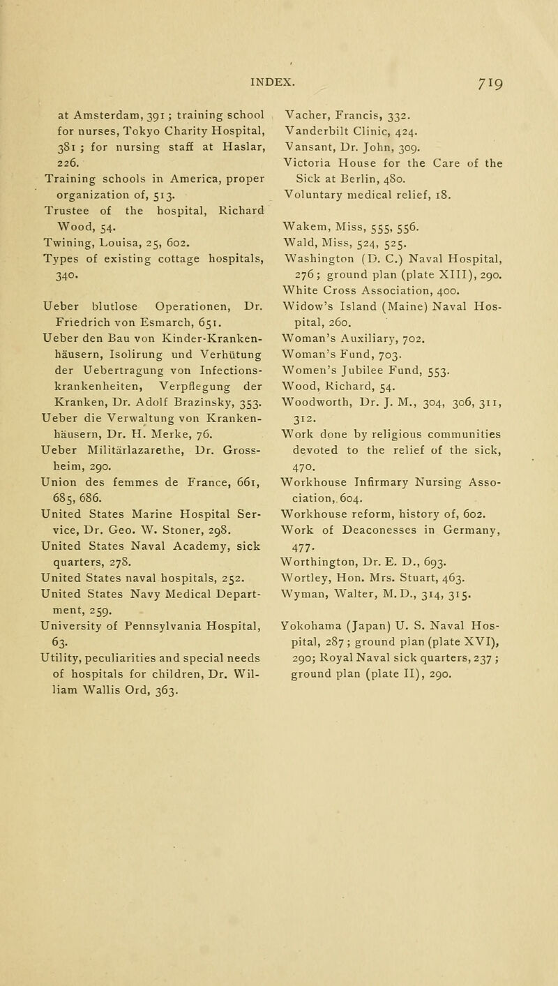 at Amsterdam, 391; training school for nurses, Tokyo Charity Hospital, 381 ; for nursing staff at Haslar, 226. Training schools in America, proper organization of, 513. Trustee of the hospital, Richard Wood, 54. Twining, Louisa, 25, 602. Types of existing cottage hospitals, 340. Ueber blutlose Operationen, Dr. Friedrich von Esmarch, 651. Ueber den Bau von Kinder-Kranken- hausern, Isolirung und Verhutung der Uebertragung von Infections- krankenheiten, Verpflegung der Kranken, Dr. Adolf Brazinsky, 353. Ueber die Verwaltung von Kranken- hausern, Dr. H. Merke, 76. Ueber Militarlazarethe, Dr. Gross- heim, 290. Union des femmes de France, 661, 685, 686. United States Marine Hospital Ser- vice, Dr. Geo. W. Stoner, 298. United States Naval Academy, sick quarters, 278. United States naval hospitals, 252. United States Navy Medical Depart- ment, 259. University of Pennsylvania Hospital, 63; Utility, peculiarities and special needs of hospitals for children, Dr. Wil- liam Wallis Ord, 363. Vacher, Francis, 332. Vanderbilt Clinic, 424. Vansant, Dr. John, 309. Victoria House for the Care of the Sick at Berlin, 4S0. Voluntary medical relief, 18. Wakem, Miss, 555, 556. Wald, Miss, 524, 525. Washington (D. C.) Naval Hospital, 276; ground plan (plate XIII), 290. White Cross Association, 400. Widow's Island (Maine) Naval Hos- pital, 260. Woman's Auxiliary, 702. Woman's Fund, 703. Women's Jubilee Fund, 553. Wood, Richard, 54. Woodworth, Dr. J. M., 304, 306,311, 312. Work done by religious communities devoted to the relief of the sick, 470. Workhouse Infirmary Nursing Asso- ciation,. 604. Workhouse reform, history of, 602. Work of Deaconesses in Germany, 477- Worthington, Dr. E. D., 693. Wortley, Hon. Mrs. Stuart, 463. Wyman, Walter, M. D., 314, 315. Yokohama (Japan) U. S. Naval Hos- pital, 287; ground pian (plate XVI), 290; Royal Naval sick quarters, 237 ; ground plan (plate II), 290.