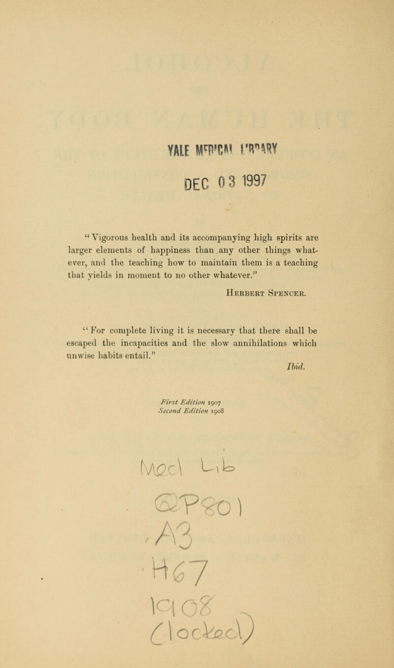YALE WWW WW DEC 0 3 1997  Vigorous health and its accompanying high spirits are larger elements of happiness than.any other things what- ever, and the teaching how to maintain them is a teaching that yields in moment to no other whatever. Herbert Spencer.  For complete living it is necessary that there shall be escaped the incapacities and the slow annihilations which unwise habits entail. Ibid. First Edition 1907 Second Edition 1908 1 U|l= Spy O)